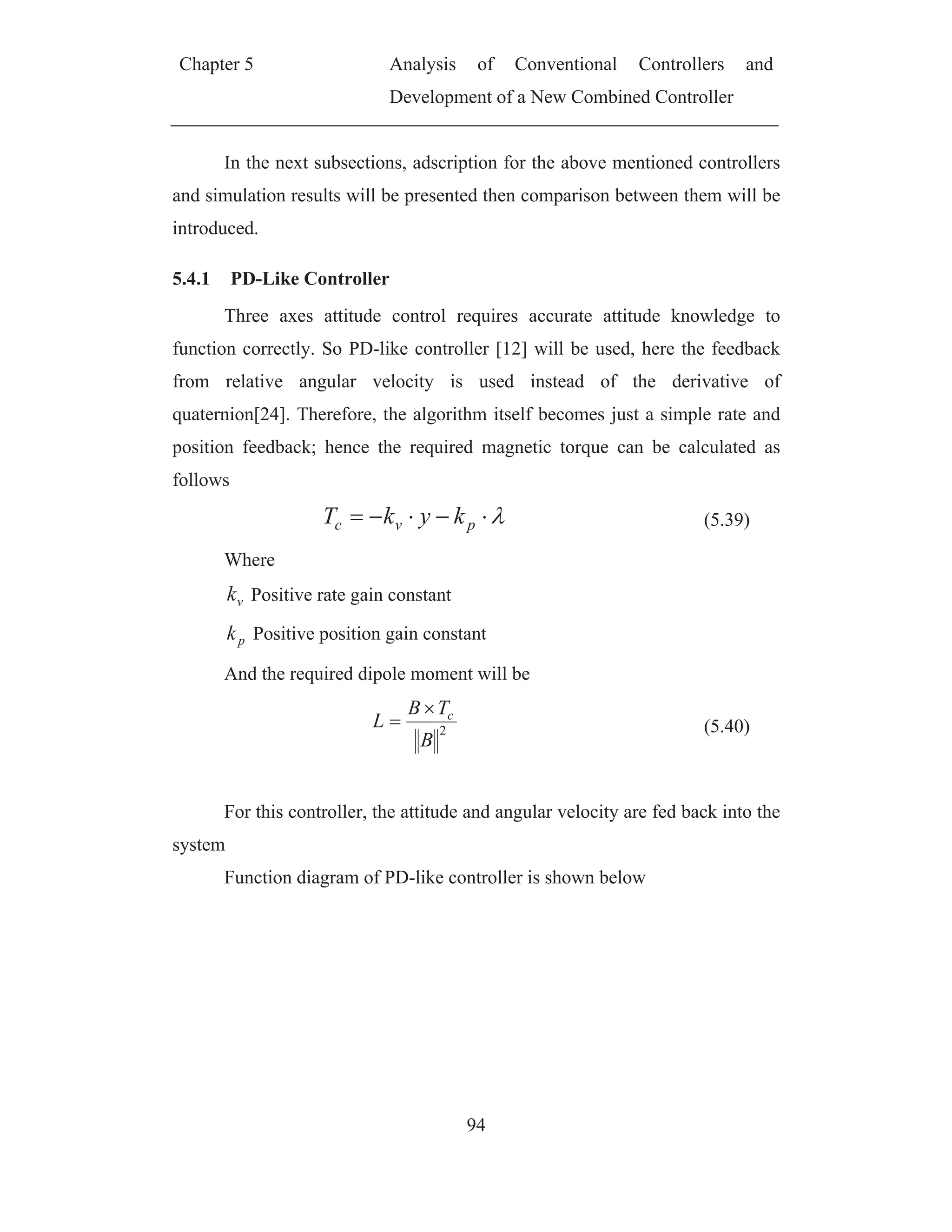 Chapter 5 Analysis of Conventional Controllers and
Development of a New Combined Controller
94
In the next subsections, adscription for the above mentioned controllers
and simulation results will be presented then comparison between them will be
introduced.
5.4.1 PD-Like Controller
Three axes attitude control requires accurate attitude knowledge to
function correctly. So PD-like controller [12] will be used, here the feedback
from relative angular velocity is used instead of the derivative of
quaternion[24]. Therefore, the algorithm itself becomes just a simple rate and
position feedback; hence the required magnetic torque can be calculated as
follows
pvc kykT (5.39)
Where
vk Positive rate gain constant
pk Positive position gain constant
And the required dipole moment will be
2
B
TB
L c
(5.40)
For this controller, the attitude and angular velocity are fed back into the
system
Function diagram of PD-like controller is shown below
 