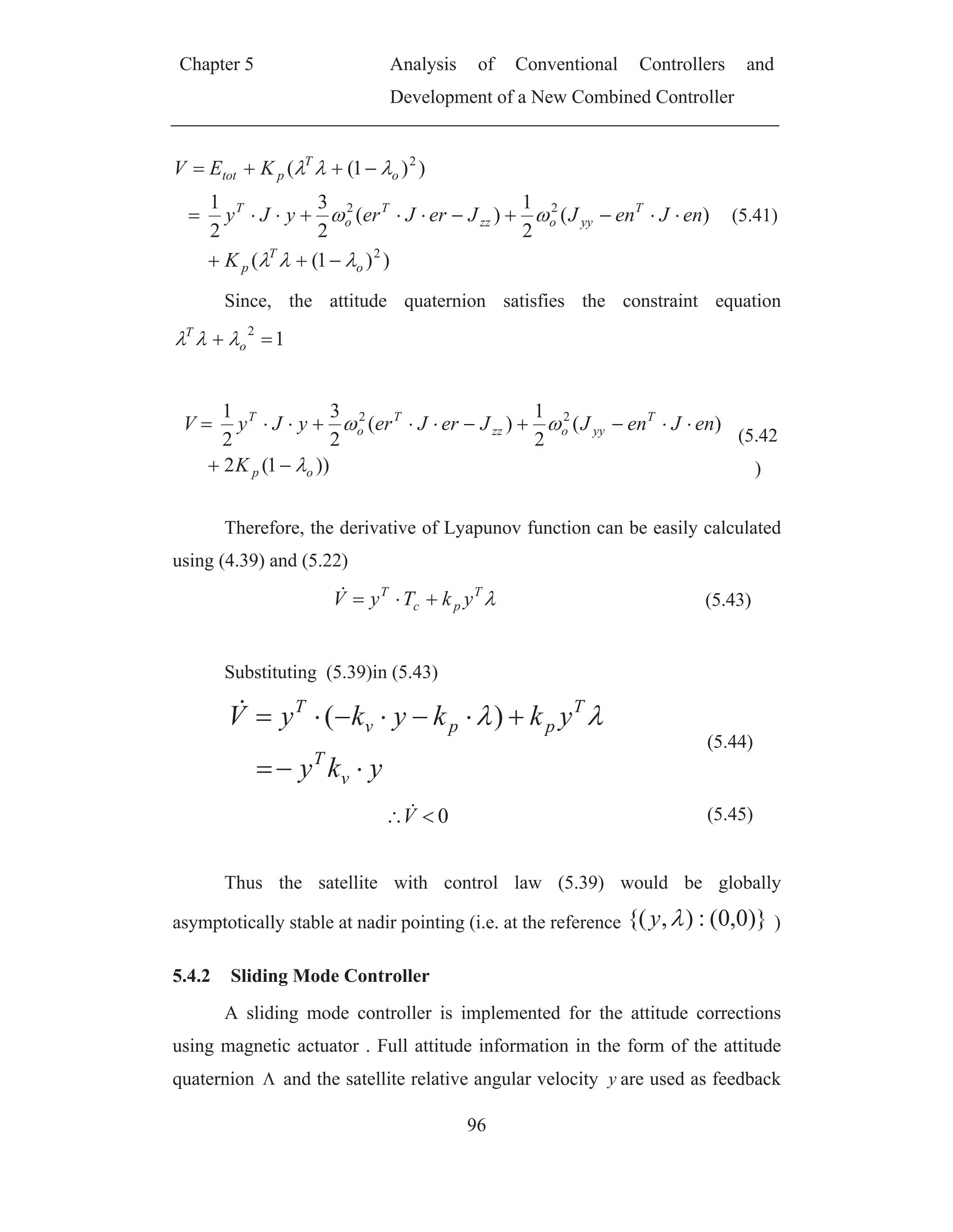 Chapter 5 Analysis of Conventional Controllers and
Development of a New Combined Controller
96
))1((
)(
2
1
)(
2
3
2
1
))1((
2
22
2
o
T
p
T
yyozz
T
o
T
o
T
ptot
K
enJenJJerJeryJy
KEV
(5.41)
Since, the attitude quaternion satisfies the constraint equation
1
2
o
T
))1(2
)(
2
1
)(
2
3
2
1 22
op
T
yyozz
T
o
T
K
enJenJJerJeryJyV
(5.42
)
Therefore, the derivative of Lyapunov function can be easily calculated
using (4.39) and (5.22)
T
pc
T
ykTyV (5.43)
Substituting (5.39)in (5.43)
yky
ykkykyV
v
T
T
ppv
T
)(
(5.44)
0V (5.45)
Thus the satellite with control law (5.39) would be globally
asymptotically stable at nadir pointing (i.e. at the reference )}0,0(:),{(y )
5.4.2 Sliding Mode Controller
A sliding mode controller is implemented for the attitude corrections
using magnetic actuator . Full attitude information in the form of the attitude
quaternion and the satellite relative angular velocity y are used as feedback
 