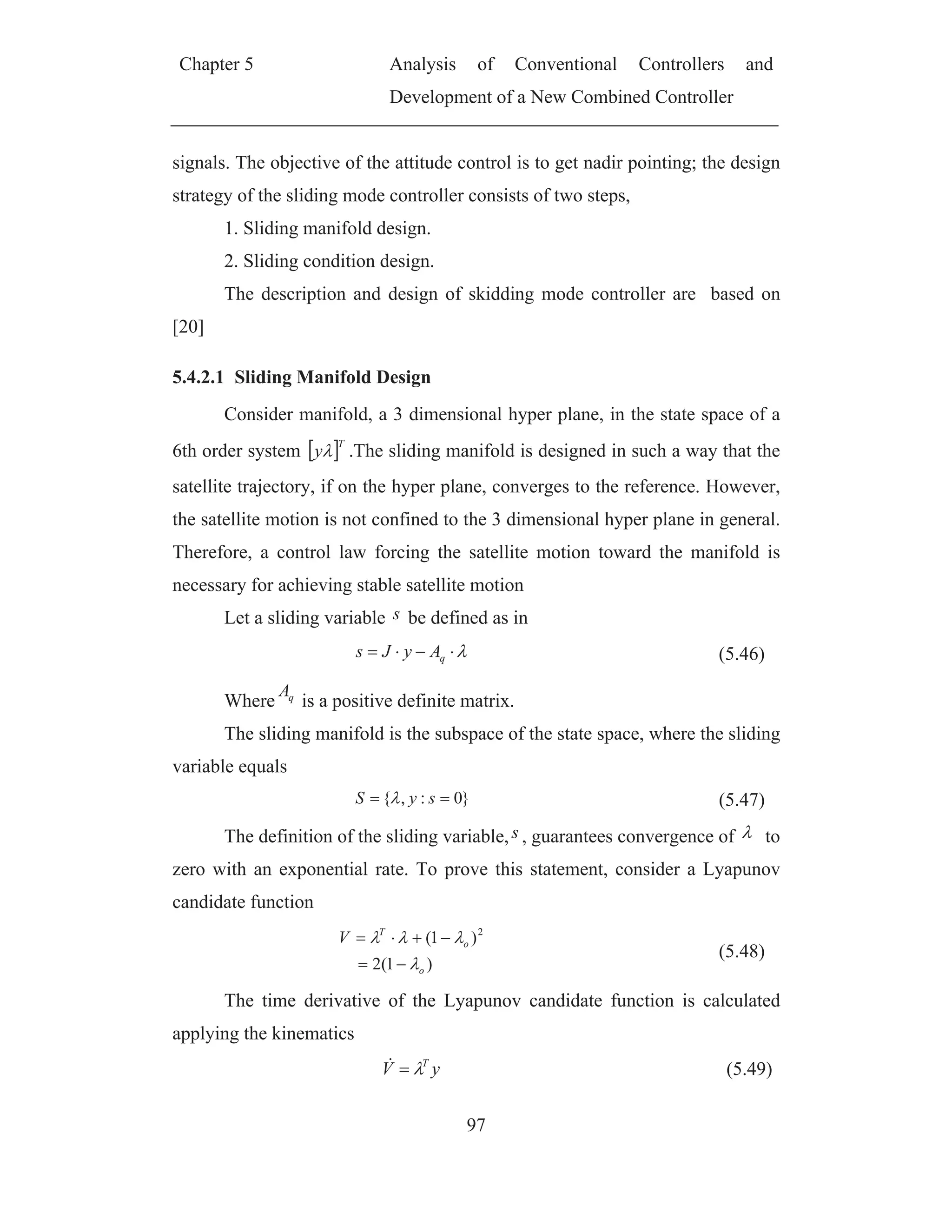 Chapter 5 Analysis of Conventional Controllers and
Development of a New Combined Controller
97
signals. The objective of the attitude control is to get nadir pointing; the design
strategy of the sliding mode controller consists of two steps,
1. Sliding manifold design.
2. Sliding condition design.
The description and design of skidding mode controller are based on
[20]
5.4.2.1 Sliding Manifold Design
Consider manifold, a 3 dimensional hyper plane, in the state space of a
6th order system
T
y .The sliding manifold is designed in such a way that the
satellite trajectory, if on the hyper plane, converges to the reference. However,
the satellite motion is not confined to the 3 dimensional hyper plane in general.
Therefore, a control law forcing the satellite motion toward the manifold is
necessary for achieving stable satellite motion
Let a sliding variable s be defined as in
qAyJs (5.46)
Where qA
is a positive definite matrix.
The sliding manifold is the subspace of the state space, where the sliding
variable equals
}0:,{ syS (5.47)
The definition of the sliding variable,s , guarantees convergence of to
zero with an exponential rate. To prove this statement, consider a Lyapunov
candidate function
)1(2
)1( 2
o
o
T
V
(5.48)
The time derivative of the Lyapunov candidate function is calculated
applying the kinematics
yV T
(5.49)
 