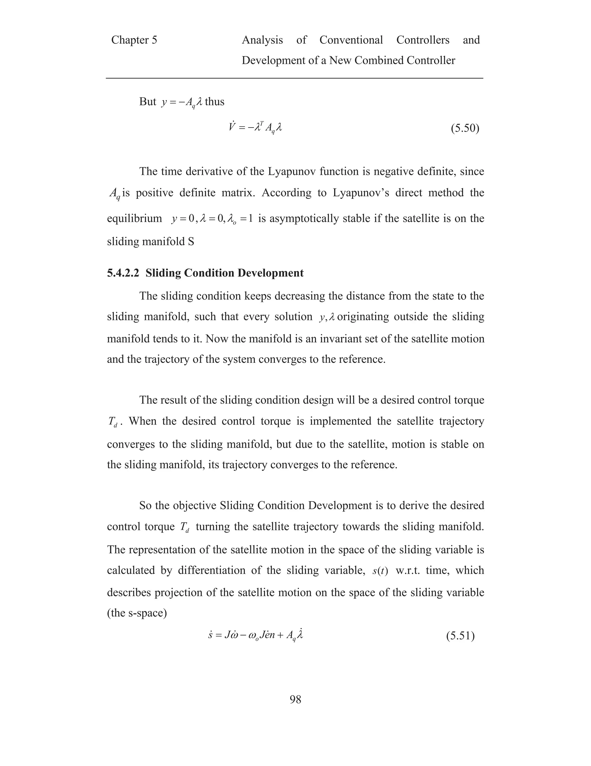 Chapter 5 Analysis of Conventional Controllers and
Development of a New Combined Controller
98
But qAy thus
q
T
AV (5.50)
The time derivative of the Lyapunov function is negative definite, since
qA is positive definite matrix. According to Lyapunov’s direct method the
equilibrium 1,0,0 oy is asymptotically stable if the satellite is on the
sliding manifold S
5.4.2.2 Sliding Condition Development
The sliding condition keeps decreasing the distance from the state to the
sliding manifold, such that every solution ,y originating outside the sliding
manifold tends to it. Now the manifold is an invariant set of the satellite motion
and the trajectory of the system converges to the reference.
The result of the sliding condition design will be a desired control torque
dT . When the desired control torque is implemented the satellite trajectory
converges to the sliding manifold, but due to the satellite, motion is stable on
the sliding manifold, its trajectory converges to the reference.
So the objective Sliding Condition Development is to derive the desired
control torque dT turning the satellite trajectory towards the sliding manifold.
The representation of the satellite motion in the space of the sliding variable is
calculated by differentiation of the sliding variable, )(ts w.r.t. time, which
describes projection of the satellite motion on the space of the sliding variable
(the s-space)
qo AneJJs (5.51)
 