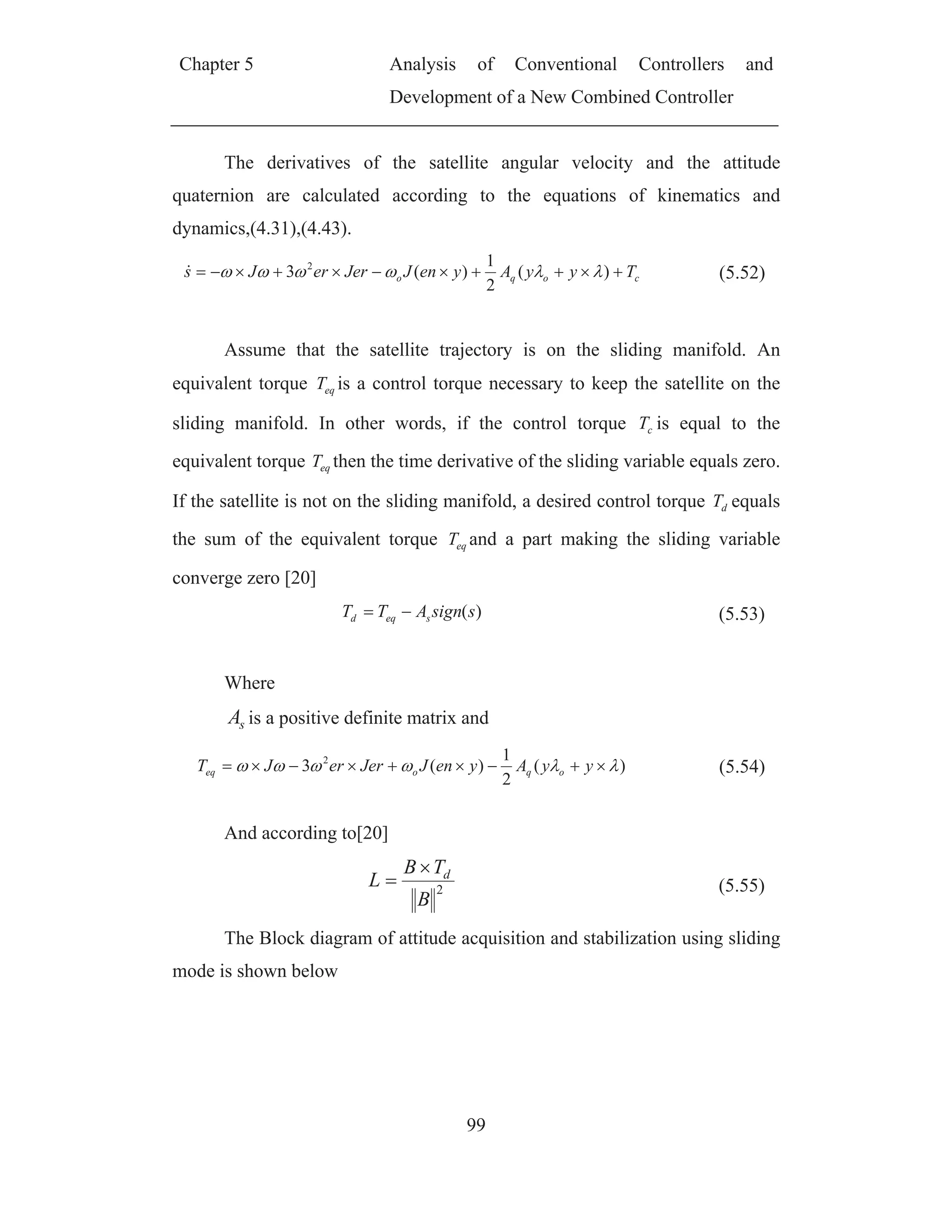 Chapter 5 Analysis of Conventional Controllers and
Development of a New Combined Controller
99
The derivatives of the satellite angular velocity and the attitude
quaternion are calculated according to the equations of kinematics and
dynamics,(4.31),(4.43).
coqo TyyAyenJJererJs )(
2
1
)(3 2
(5.52)
Assume that the satellite trajectory is on the sliding manifold. An
equivalent torque eqT is a control torque necessary to keep the satellite on the
sliding manifold. In other words, if the control torque cT is equal to the
equivalent torque eqT then the time derivative of the sliding variable equals zero.
If the satellite is not on the sliding manifold, a desired control torque dT equals
the sum of the equivalent torque eqT and a part making the sliding variable
converge zero [20]
)(ssignATT seqd (5.53)
Where
sA is a positive definite matrix and
)(
2
1
)(3 2
yyAyenJJererJT oqoeq (5.54)
And according to[20]
2
B
TB
L d
(5.55)
The Block diagram of attitude acquisition and stabilization using sliding
mode is shown below
 