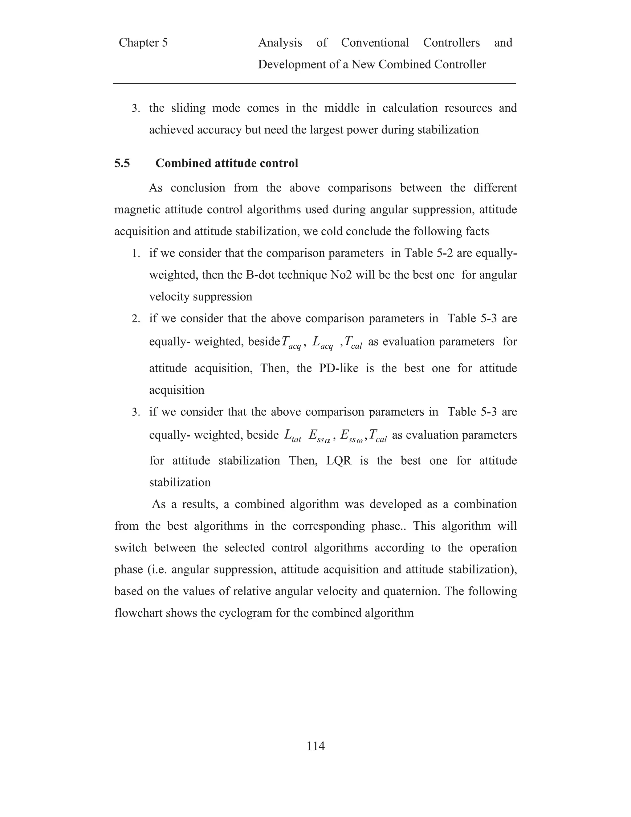 Chapter 5 Analysis of Conventional Controllers and
Development of a New Combined Controller
114
3. the sliding mode comes in the middle in calculation resources and
achieved accuracy but need the largest power during stabilization
5.5 Combined attitude control
As conclusion from the above comparisons between the different
magnetic attitude control algorithms used during angular suppression, attitude
acquisition and attitude stabilization, we cold conclude the following facts
1. if we consider that the comparison parameters in Table 5-2 are equally-
weighted, then the B-dot technique No2 will be the best one for angular
velocity suppression
2. if we consider that the above comparison parameters in Table 5-3 are
equally- weighted, beside acqT , acqL , calT as evaluation parameters for
attitude acquisition, Then, the PD-like is the best one for attitude
acquisition
3. if we consider that the above comparison parameters in Table 5-3 are
equally- weighted, beside tatL ssE , ssE , calT as evaluation parameters
for attitude stabilization Then, LQR is the best one for attitude
stabilization
As a results, a combined algorithm was developed as a combination
from the best algorithms in the corresponding phase.. This algorithm will
switch between the selected control algorithms according to the operation
phase (i.e. angular suppression, attitude acquisition and attitude stabilization),
based on the values of relative angular velocity and quaternion. The following
flowchart shows the cyclogram for the combined algorithm
 