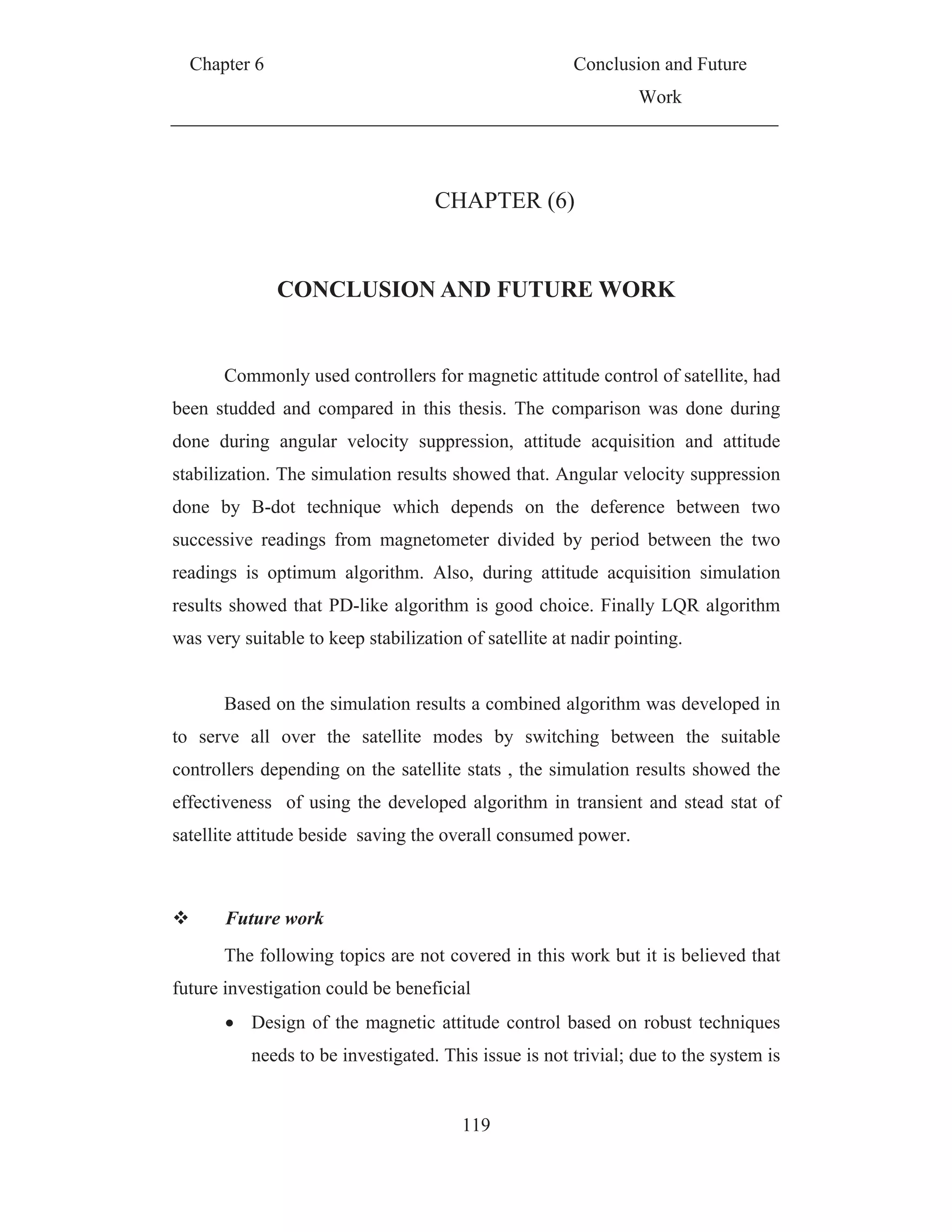 Chapter 6 Conclusion and Future
Work
119
CHAPTER (6)
CONCLUSION AND FUTURE WORK
Commonly used controllers for magnetic attitude control of satellite, had
been studded and compared in this thesis. The comparison was done during
done during angular velocity suppression, attitude acquisition and attitude
stabilization. The simulation results showed that. Angular velocity suppression
done by B-dot technique which depends on the deference between two
successive readings from magnetometer divided by period between the two
readings is optimum algorithm. Also, during attitude acquisition simulation
results showed that PD-like algorithm is good choice. Finally LQR algorithm
was very suitable to keep stabilization of satellite at nadir pointing.
Based on the simulation results a combined algorithm was developed in
to serve all over the satellite modes by switching between the suitable
controllers depending on the satellite stats , the simulation results showed the
effectiveness of using the developed algorithm in transient and stead stat of
satellite attitude beside saving the overall consumed power.
Future work
The following topics are not covered in this work but it is believed that
future investigation could be beneficial
Design of the magnetic attitude control based on robust techniques
needs to be investigated. This issue is not trivial; due to the system is
 