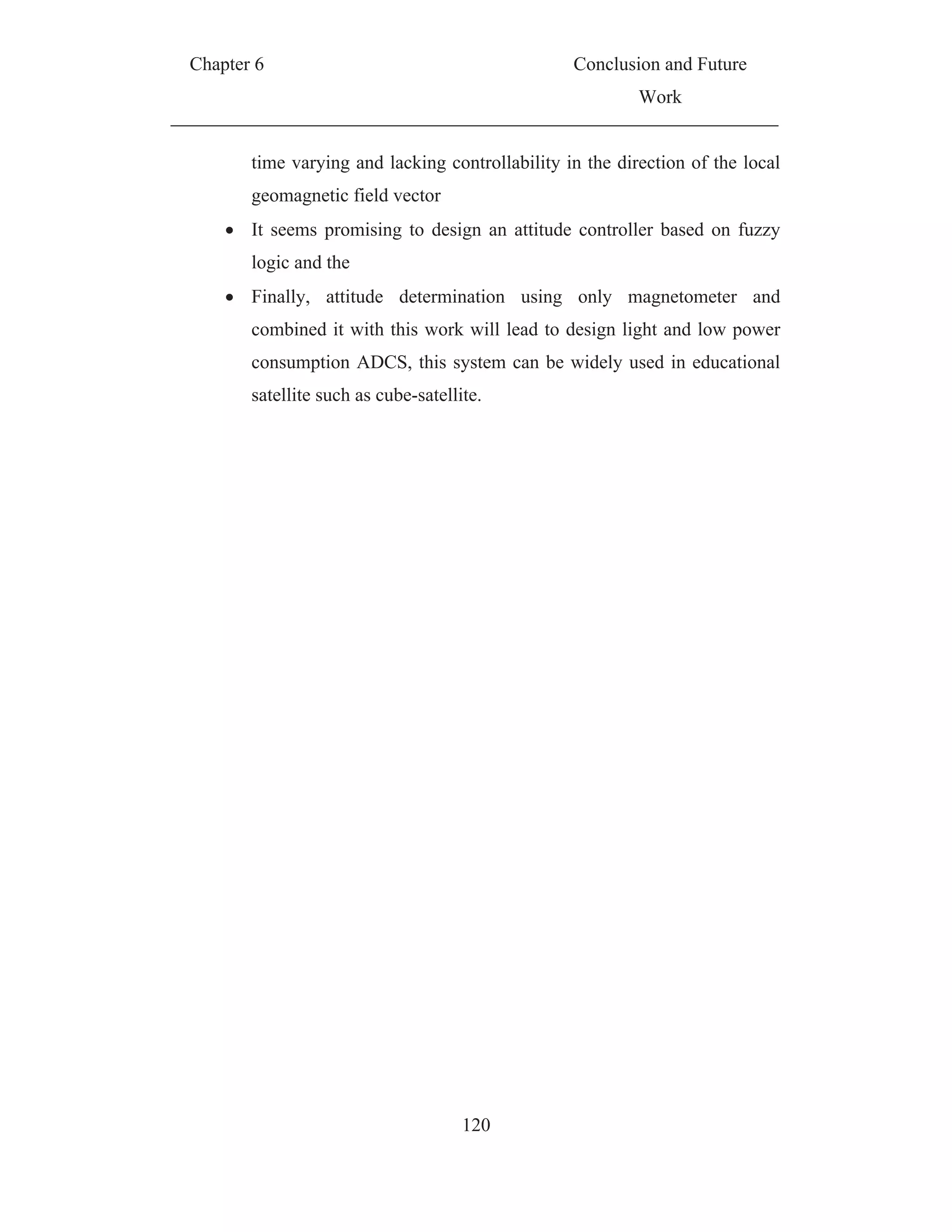 Chapter 6 Conclusion and Future
Work
120
time varying and lacking controllability in the direction of the local
geomagnetic field vector
It seems promising to design an attitude controller based on fuzzy
logic and the
Finally, attitude determination using only magnetometer and
combined it with this work will lead to design light and low power
consumption ADCS, this system can be widely used in educational
satellite such as cube-satellite.
 