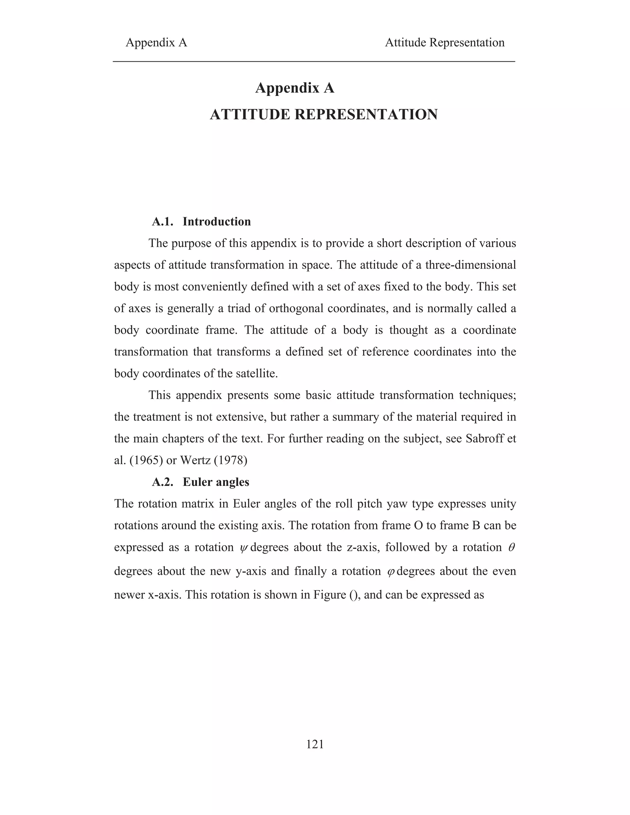 Appendix A Attitude Representation
121
Appendix A
ATTITUDE REPRESENTATION
A.1. Introduction
The purpose of this appendix is to provide a short description of various
aspects of attitude transformation in space. The attitude of a three-dimensional
body is most conveniently defined with a set of axes fixed to the body. This set
of axes is generally a triad of orthogonal coordinates, and is normally called a
body coordinate frame. The attitude of a body is thought as a coordinate
transformation that transforms a defined set of reference coordinates into the
body coordinates of the satellite.
This appendix presents some basic attitude transformation techniques;
the treatment is not extensive, but rather a summary of the material required in
the main chapters of the text. For further reading on the subject, see Sabroff et
al. (1965) or Wertz (1978)
A.2. Euler angles
The rotation matrix in Euler angles of the roll pitch yaw type expresses unity
rotations around the existing axis. The rotation from frame O to frame B can be
expressed as a rotation degrees about the z-axis, followed by a rotation
degrees about the new y-axis and finally a rotation degrees about the even
newer x-axis. This rotation is shown in Figure (), and can be expressed as
 