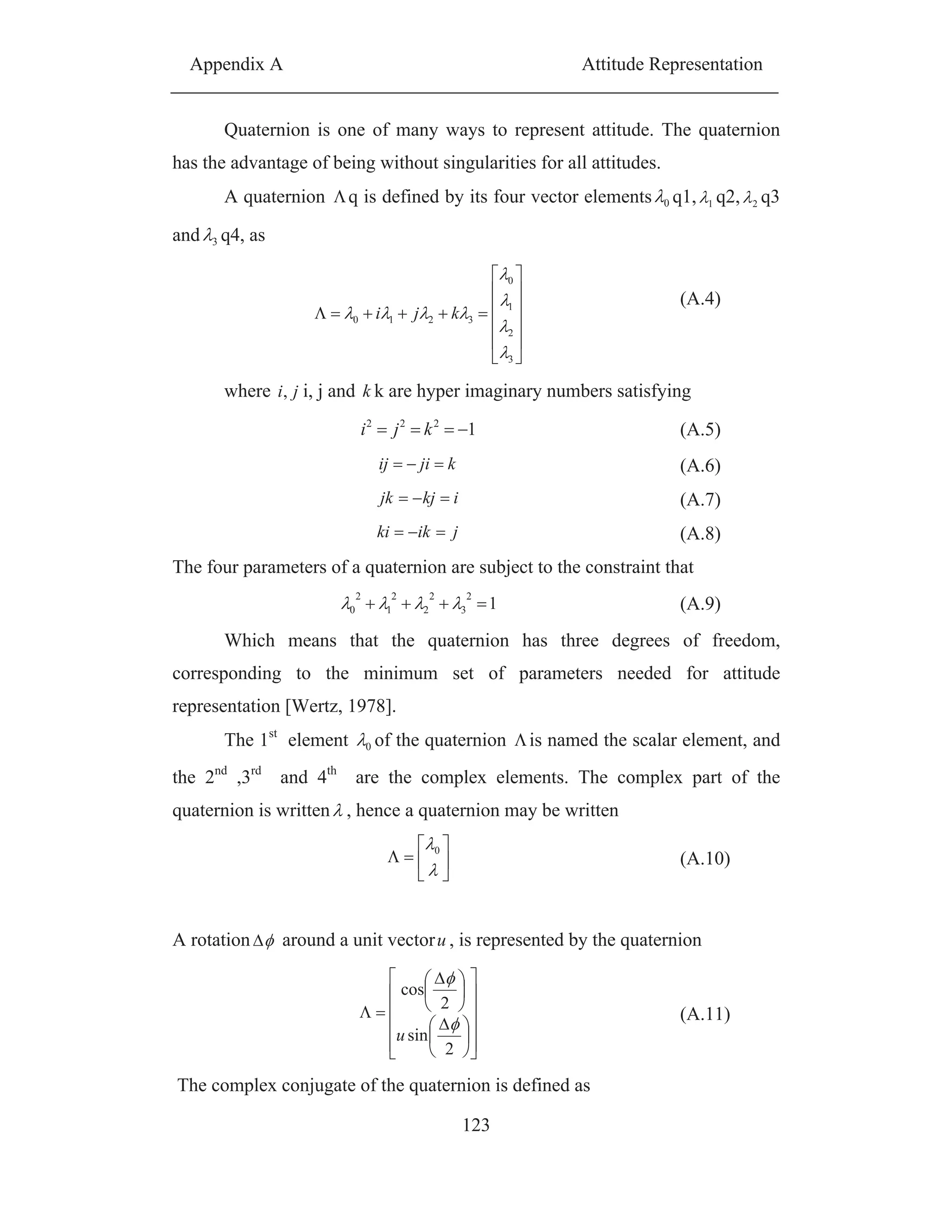 Appendix A Attitude Representation
123
Quaternion is one of many ways to represent attitude. The quaternion
has the advantage of being without singularities for all attitudes.
A quaternion q is defined by its four vector elements 0 q1, 1 q2, 2 q3
and 3 q4, as
3
2
1
0
3210 kji
(A.4)
where ji, i, j and k k are hyper imaginary numbers satisfying
1222
kji (A.5)
kjiij (A.6)
ikjjk (A.7)
jikki (A.8)
The four parameters of a quaternion are subject to the constraint that
1
2
3
2
2
2
1
2
0 (A.9)
Which means that the quaternion has three degrees of freedom,
corresponding to the minimum set of parameters needed for attitude
representation [Wertz, 1978].
The 1st
element 0 of the quaternion is named the scalar element, and
the 2nd
,3rd
and 4th
are the complex elements. The complex part of the
quaternion is written , hence a quaternion may be written
0
(A.10)
A rotation around a unit vectoru , is represented by the quaternion
2
sin
2
cos
u
(A.11)
The complex conjugate of the quaternion is defined as
 