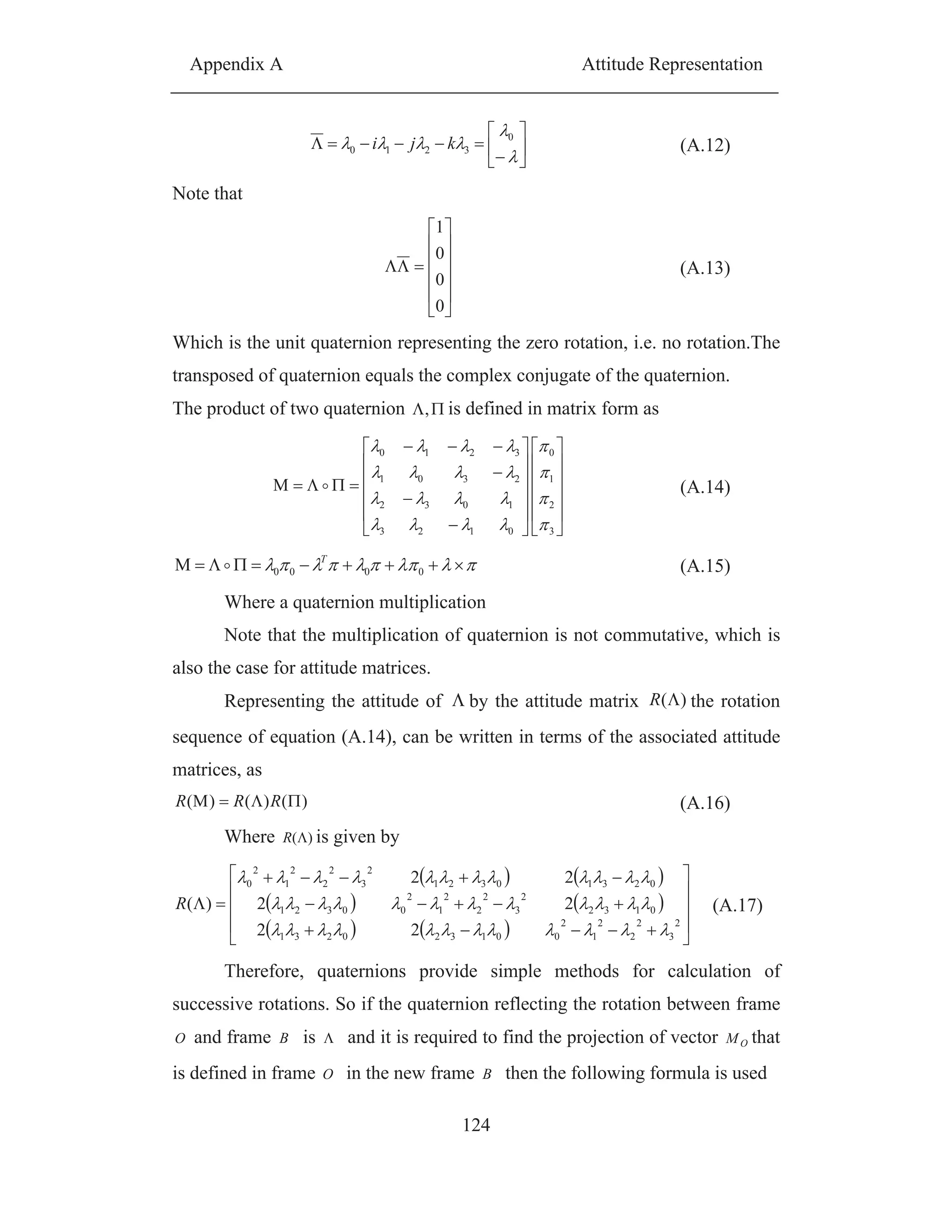 Appendix A Attitude Representation
124
0
3210 kji (A.12)
Note that
0
0
0
1
(A.13)
Which is the unit quaternion representing the zero rotation, i.e. no rotation.The
transposed of quaternion equals the complex conjugate of the quaternion.
The product of two quaternion , is defined in matrix form as
3
2
1
0
0123
1032
2301
3210
(A.14)
0000
T
(A.15)
Where a quaternion multiplication
Note that the multiplication of quaternion is not commutative, which is
also the case for attitude matrices.
Representing the attitude of by the attitude matrix )(R the rotation
sequence of equation (A.14), can be written in terms of the associated attitude
matrices, as
)()()( RRR (A.16)
Where )(R is given by
22
22
22
)(
2
3
2
2
2
1
2
001320231
0132
2
3
2
2
2
1
2
00321
02310321
2
3
2
2
2
1
2
0
R (A.17)
Therefore, quaternions provide simple methods for calculation of
successive rotations. So if the quaternion reflecting the rotation between frame
O and frame B is and it is required to find the projection of vector OM that
is defined in frame O in the new frame B then the following formula is used
 