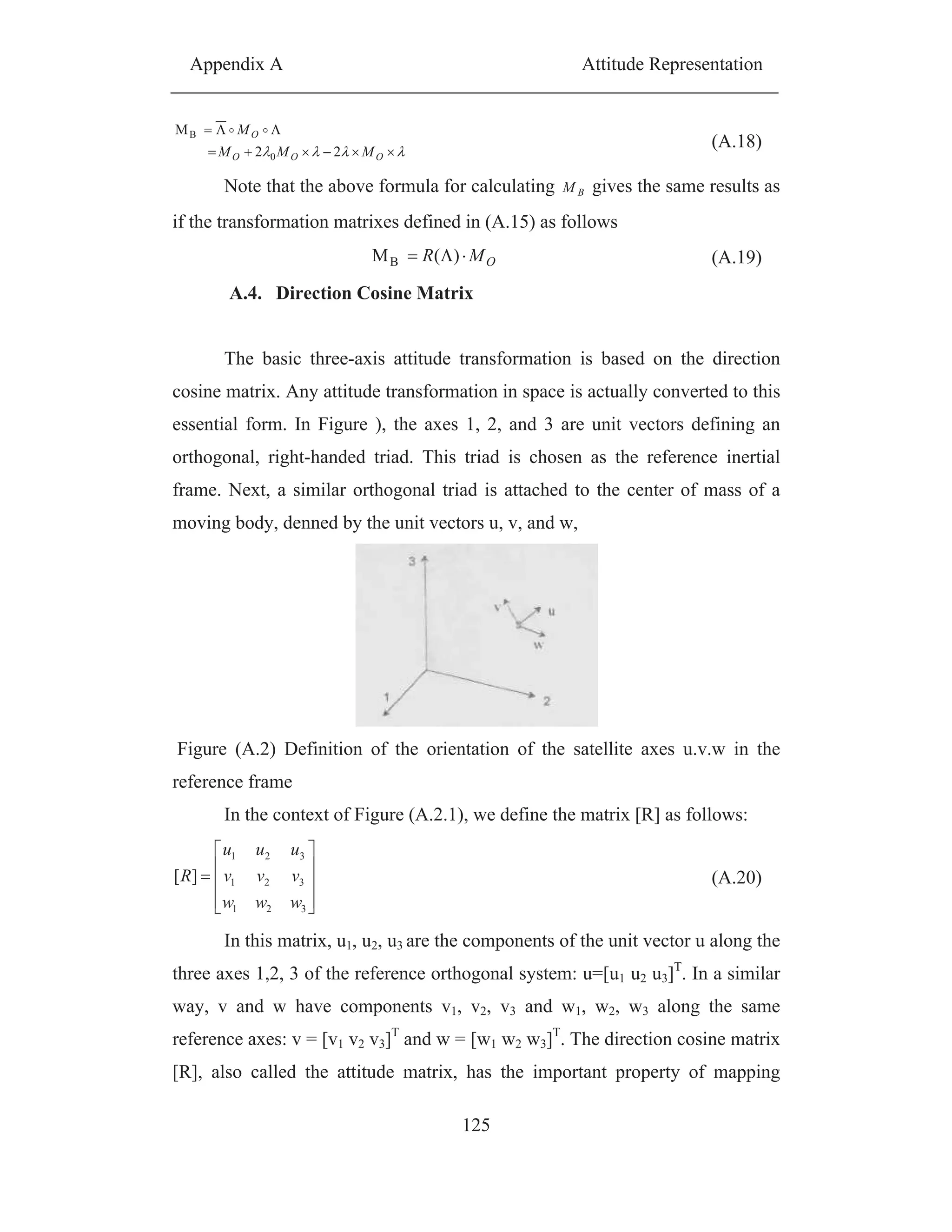 Appendix A Attitude Representation
125
OOO
O
MMM
M
22
M
0
B
(A.18)
Note that the above formula for calculating BM gives the same results as
if the transformation matrixes defined in (A.15) as follows
OMR )(MB (A.19)
A.4. Direction Cosine Matrix
The basic three-axis attitude transformation is based on the direction
cosine matrix. Any attitude transformation in space is actually converted to this
essential form. In Figure ), the axes 1, 2, and 3 are unit vectors defining an
orthogonal, right-handed triad. This triad is chosen as the reference inertial
frame. Next, a similar orthogonal triad is attached to the center of mass of a
moving body, denned by the unit vectors u, v, and w,
Figure (A.2) Definition of the orientation of the satellite axes u.v.w in the
reference frame
In the context of Figure (A.2.1), we define the matrix [R] as follows:
321
321
321
][
www
vvv
uuu
R (A.20)
In this matrix, u1, u2, u3 are the components of the unit vector u along the
three axes 1,2, 3 of the reference orthogonal system: u=[u1 u2 u3]T
. In a similar
way, v and w have components v1, v2, v3 and w1, w2, w3 along the same
reference axes: v = [v1 v2 v3]T
and w = [w1 w2 w3]T
. The direction cosine matrix
[R], also called the attitude matrix, has the important property of mapping
 