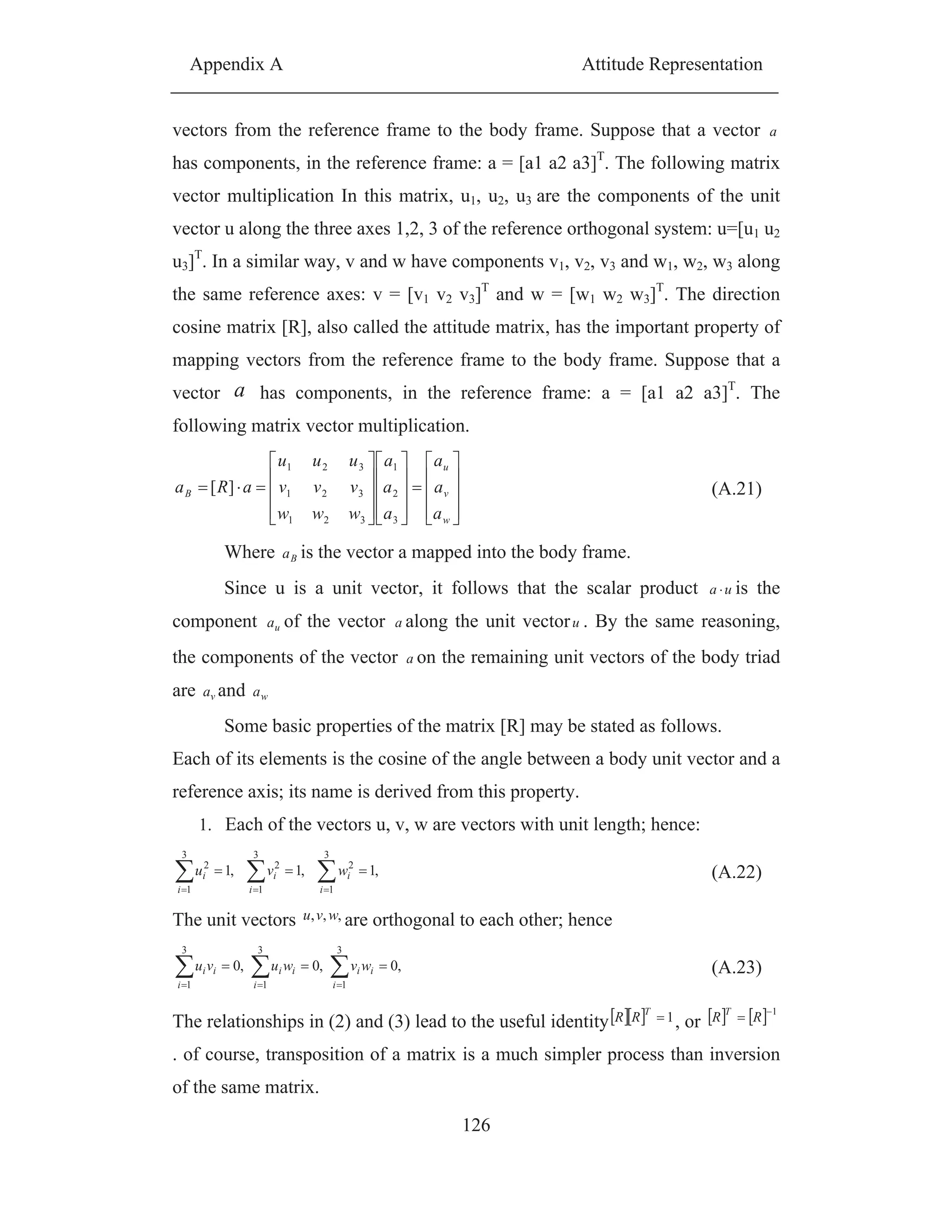 Appendix A Attitude Representation
126
vectors from the reference frame to the body frame. Suppose that a vector a
has components, in the reference frame: a = [a1 a2 a3]T
. The following matrix
vector multiplication In this matrix, u1, u2, u3 are the components of the unit
vector u along the three axes 1,2, 3 of the reference orthogonal system: u=[u1 u2
u3]T
. In a similar way, v and w have components v1, v2, v3 and w1, w2, w3 along
the same reference axes: v = [v1 v2 v3]T
and w = [w1 w2 w3]T
. The direction
cosine matrix [R], also called the attitude matrix, has the important property of
mapping vectors from the reference frame to the body frame. Suppose that a
vector a has components, in the reference frame: a = [a1 a2 a3]T
. The
following matrix vector multiplication.
w
v
u
B
a
a
a
a
a
a
www
vvv
uuu
aRa
3
2
1
321
321
321
][ (A.21)
Where Ba is the vector a mapped into the body frame.
Since u is a unit vector, it follows that the scalar product ua is the
component ua of the vector a along the unit vectoru . By the same reasoning,
the components of the vector a on the remaining unit vectors of the body triad
are va and wa
Some basic properties of the matrix [R] may be stated as follows.
Each of its elements is the cosine of the angle between a body unit vector and a
reference axis; its name is derived from this property.
1. Each of the vectors u, v, w are vectors with unit length; hence:
,1,1,1
3
1
2
3
1
2
3
1
2
i
i
i
i
i
i wvu (A.22)
The unit vectors ,,, wvu are orthogonal to each other; hence
,0,0,0
3
1
3
1
3
1 i
ii
i
ii
i
ii wvwuvu (A.23)
The relationships in (2) and (3) lead to the useful identity 1T
RR , or
1
RR T
. of course, transposition of a matrix is a much simpler process than inversion
of the same matrix.
 
