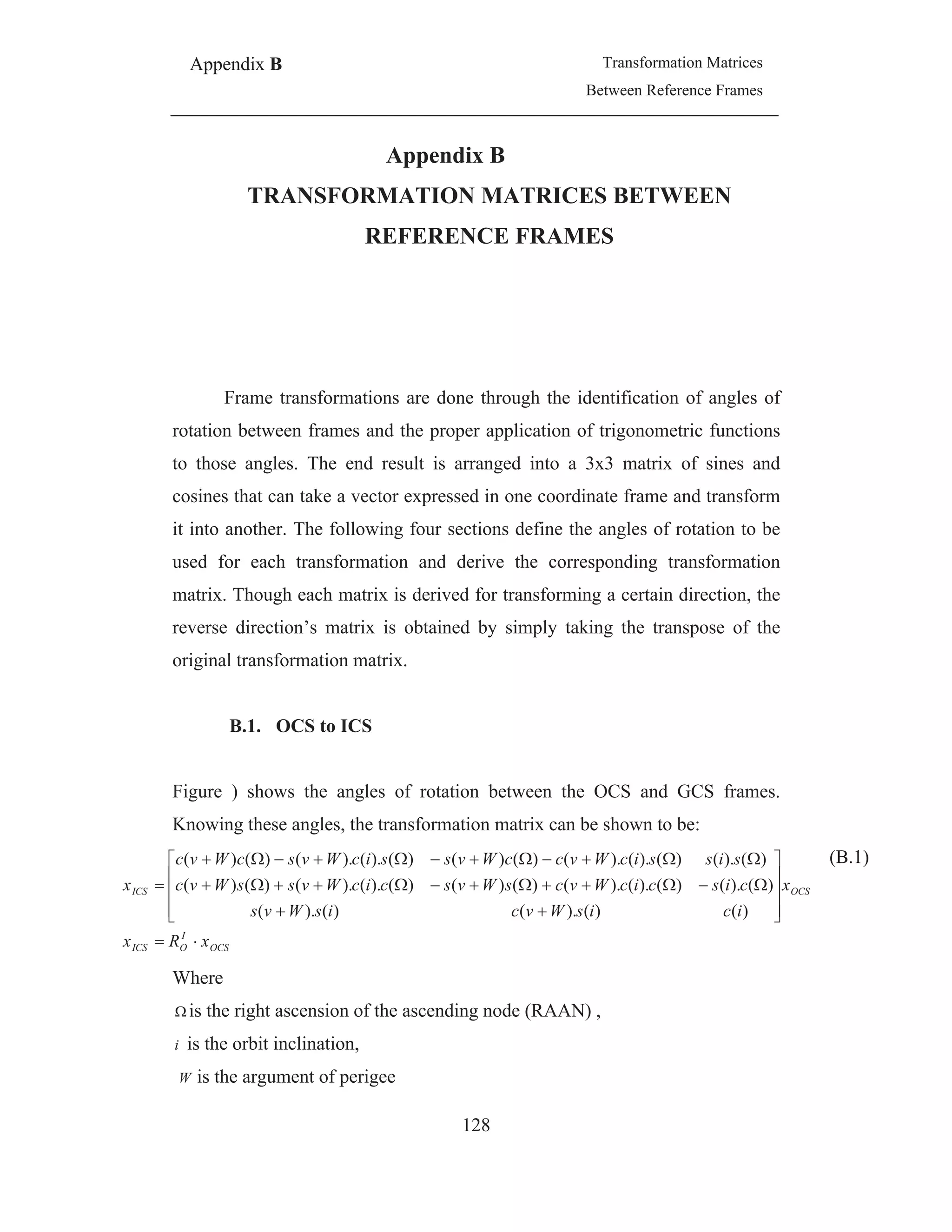 Appendix B Transformation Matrices
Between Reference Frames
128
Appendix B
TRANSFORMATION MATRICES BETWEEN
REFERENCE FRAMES
Frame transformations are done through the identification of angles of
rotation between frames and the proper application of trigonometric functions
to those angles. The end result is arranged into a 3x3 matrix of sines and
cosines that can take a vector expressed in one coordinate frame and transform
it into another. The following four sections define the angles of rotation to be
used for each transformation and derive the corresponding transformation
matrix. Though each matrix is derived for transforming a certain direction, the
reverse direction’s matrix is obtained by simply taking the transpose of the
original transformation matrix.
B.1. OCS to ICS
Figure ) shows the angles of rotation between the OCS and GCS frames.
Knowing these angles, the transformation matrix can be shown to be:
OCS
I
OICS
OCSICS
xRx
x
icisWvcisWvs
ciscicWvcsWvscicWvssWvc
sissicWvccWvssicWvscWvc
x
)()().()().(
)().()().().()()()().().()()(
)().()().().()()()().().()()( (B.1)
Where
is the right ascension of the ascending node (RAAN) ,
i is the orbit inclination,
W is the argument of perigee
 