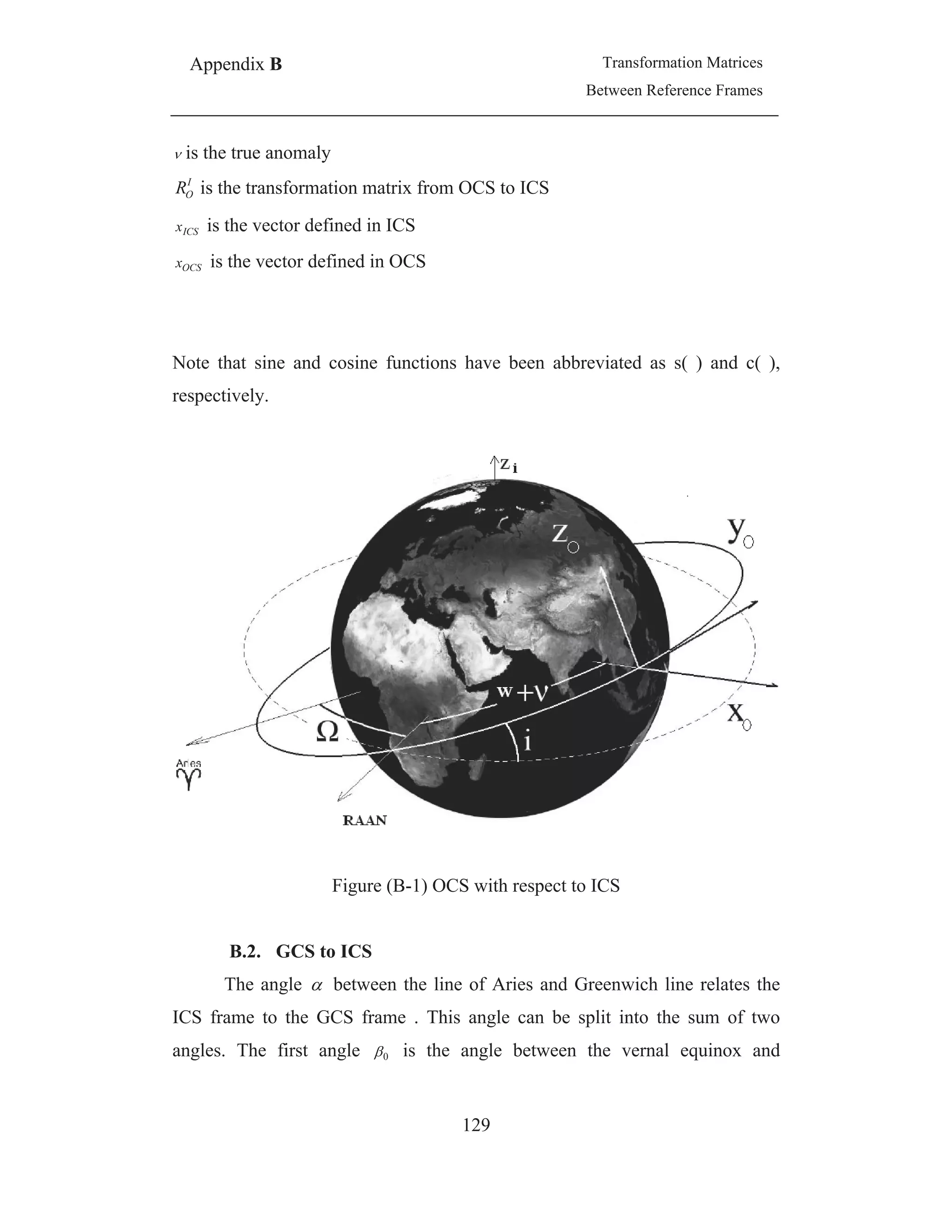 Appendix B Transformation Matrices
Between Reference Frames
129
is the true anomaly
I
OR is the transformation matrix from OCS to ICS
ICSx is the vector defined in ICS
OCSx is the vector defined in OCS
Note that sine and cosine functions have been abbreviated as s( ) and c( ),
respectively.
Figure (B-1) OCS with respect to ICS
B.2. GCS to ICS
The angle between the line of Aries and Greenwich line relates the
ICS frame to the GCS frame . This angle can be split into the sum of two
angles. The first angle 0 is the angle between the vernal equinox and
 