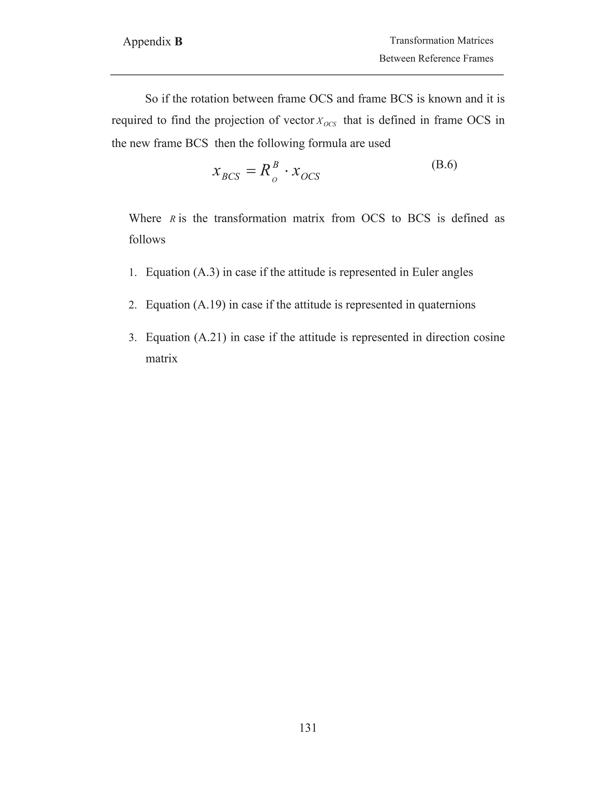 Appendix B Transformation Matrices
Between Reference Frames
131
So if the rotation between frame OCS and frame BCS is known and it is
required to find the projection of vector OCSX that is defined in frame OCS in
the new frame BCS then the following formula are used
OCS
B
BCS xRx O
(B.6)
Where R is the transformation matrix from OCS to BCS is defined as
follows
1. Equation (A.3) in case if the attitude is represented in Euler angles
2. Equation (A.19) in case if the attitude is represented in quaternions
3. Equation (A.21) in case if the attitude is represented in direction cosine
matrix
 