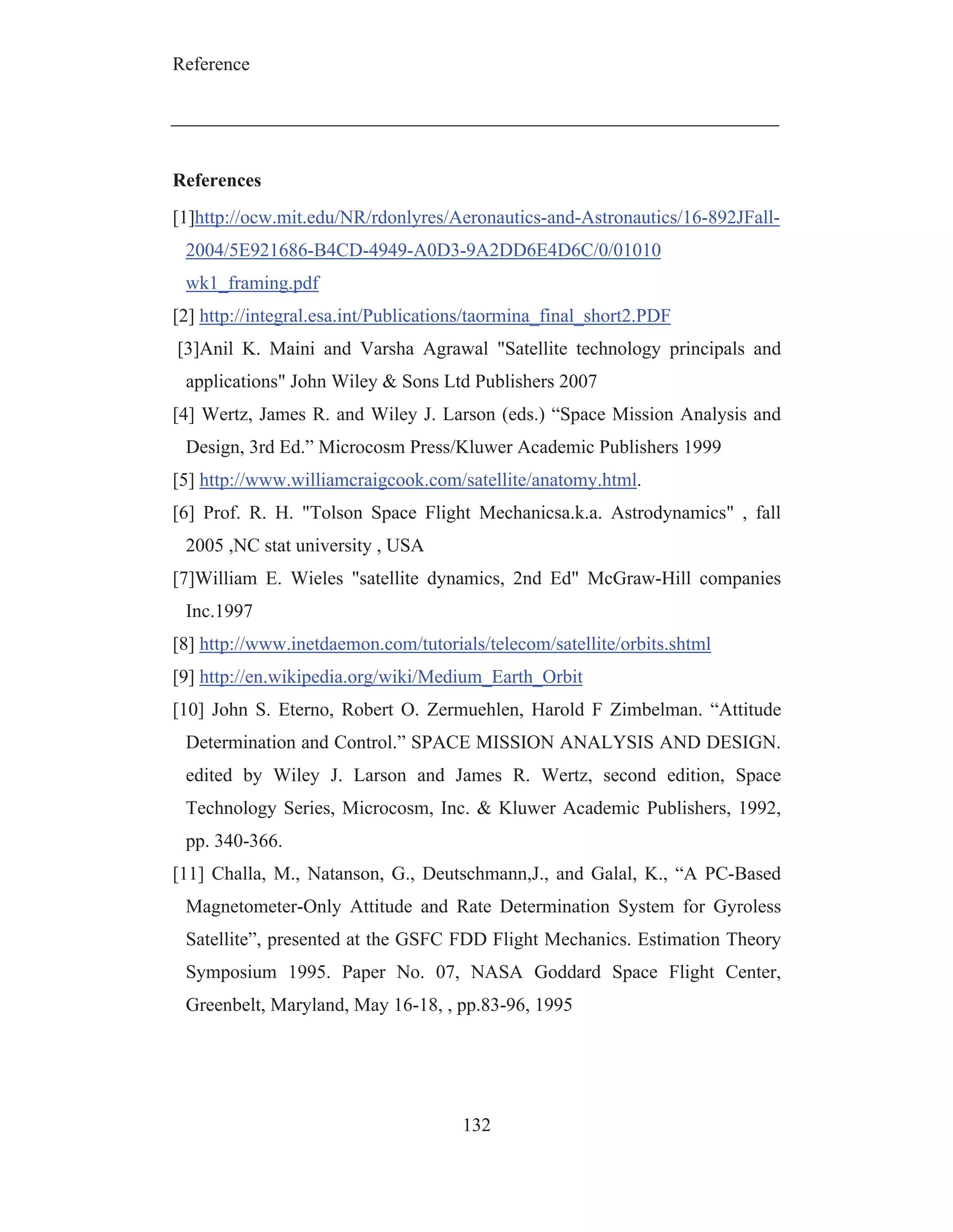 Reference
132
References
[1]http://ocw.mit.edu/NR/rdonlyres/Aeronautics-and-Astronautics/16-892JFall-
2004/5E921686-B4CD-4949-A0D3-9A2DD6E4D6C/0/01010
wk1_framing.pdf
[2] http://integral.esa.int/Publications/taormina_final_short2.PDF
[3]Anil K. Maini and Varsha Agrawal "Satellite technology principals and
applications" John Wiley & Sons Ltd Publishers 2007
[4] Wertz, James R. and Wiley J. Larson (eds.) “Space Mission Analysis and
Design, 3rd Ed.” Microcosm Press/Kluwer Academic Publishers 1999
[5] http://www.williamcraigcook.com/satellite/anatomy.html.
[6] Prof. R. H. "Tolson Space Flight Mechanicsa.k.a. Astrodynamics" , fall
2005 ,NC stat university , USA
[7]William E. Wieles "satellite dynamics, 2nd Ed" McGraw-Hill companies
Inc.1997
[8] http://www.inetdaemon.com/tutorials/telecom/satellite/orbits.shtml
[9] http://en.wikipedia.org/wiki/Medium_Earth_Orbit
[10] John S. Eterno, Robert O. Zermuehlen, Harold F Zimbelman. “Attitude
Determination and Control.” SPACE MISSION ANALYSIS AND DESIGN.
edited by Wiley J. Larson and James R. Wertz, second edition, Space
Technology Series, Microcosm, Inc. & Kluwer Academic Publishers, 1992,
pp. 340-366.
[11] Challa, M., Natanson, G., Deutschmann,J., and Galal, K., “A PC-Based
Magnetometer-Only Attitude and Rate Determination System for Gyroless
Satellite”, presented at the GSFC FDD Flight Mechanics. Estimation Theory
Symposium 1995. Paper No. 07, NASA Goddard Space Flight Center,
Greenbelt, Maryland, May 16-18, , pp.83-96, 1995
 