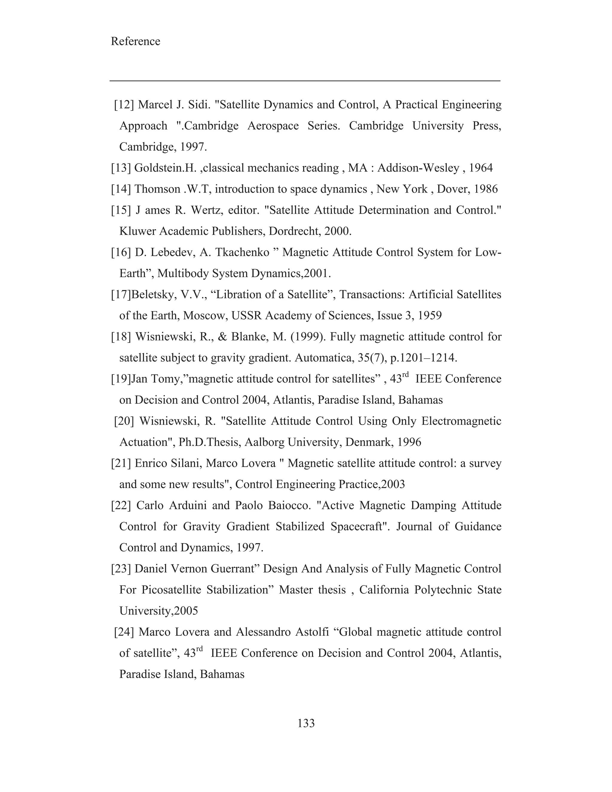 Reference
133
[12] Marcel J. Sidi. "Satellite Dynamics and Control, A Practical Engineering
Approach ".Cambridge Aerospace Series. Cambridge University Press,
Cambridge, 1997.
[13] Goldstein.H. ,classical mechanics reading , MA : Addison-Wesley , 1964
[14] Thomson .W.T, introduction to space dynamics , New York , Dover, 1986
[15] J ames R. Wertz, editor. "Satellite Attitude Determination and Control."
Kluwer Academic Publishers, Dordrecht, 2000.
[16] D. Lebedev, A. Tkachenko ” Magnetic Attitude Control System for Low-
Earth”, Multibody System Dynamics,2001.
[17]Beletsky, V.V., “Libration of a Satellite”, Transactions: Artificial Satellites
of the Earth, Moscow, USSR Academy of Sciences, Issue 3, 1959
[18] Wisniewski, R., & Blanke, M. (1999). Fully magnetic attitude control for
satellite subject to gravity gradient. Automatica, 35(7), p.1201–1214.
[19]Jan Tomy,”magnetic attitude control for satellites” , 43rd
IEEE Conference
on Decision and Control 2004, Atlantis, Paradise Island, Bahamas
[20] Wisniewski, R. "Satellite Attitude Control Using Only Electromagnetic
Actuation", Ph.D.Thesis, Aalborg University, Denmark, 1996
[21] Enrico Silani, Marco Lovera " Magnetic satellite attitude control: a survey
and some new results", Control Engineering Practice,2003
[22] Carlo Arduini and Paolo Baiocco. "Active Magnetic Damping Attitude
Control for Gravity Gradient Stabilized Spacecraft". Journal of Guidance
Control and Dynamics, 1997.
[23] Daniel Vernon Guerrant” Design And Analysis of Fully Magnetic Control
For Picosatellite Stabilization” Master thesis , California Polytechnic State
University,2005
[24] Marco Lovera and Alessandro Astolfi “Global magnetic attitude control
of satellite”, 43rd
IEEE Conference on Decision and Control 2004, Atlantis,
Paradise Island, Bahamas
 