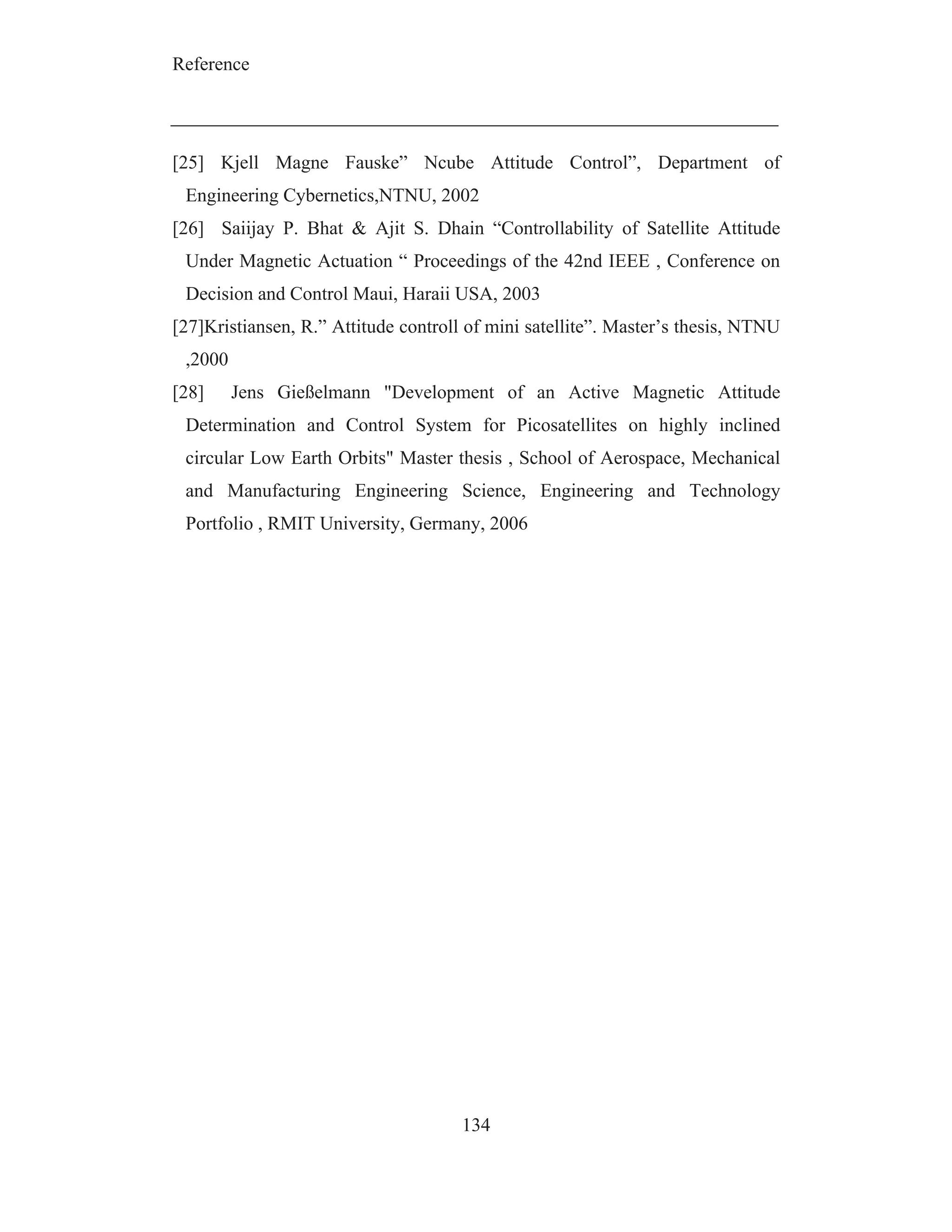 Reference
134
[25] Kjell Magne Fauske” Ncube Attitude Control”, Department of
Engineering Cybernetics,NTNU, 2002
[26] Saiijay P. Bhat & Ajit S. Dhain “Controllability of Satellite Attitude
Under Magnetic Actuation “ Proceedings of the 42nd IEEE , Conference on
Decision and Control Maui, Haraii USA, 2003
[27]Kristiansen, R.” Attitude controll of mini satellite”. Master’s thesis, NTNU
,2000
[28] Jens Gießelmann "Development of an Active Magnetic Attitude
Determination and Control System for Picosatellites on highly inclined
circular Low Earth Orbits" Master thesis , School of Aerospace, Mechanical
and Manufacturing Engineering Science, Engineering and Technology
Portfolio , RMIT University, Germany, 2006
 