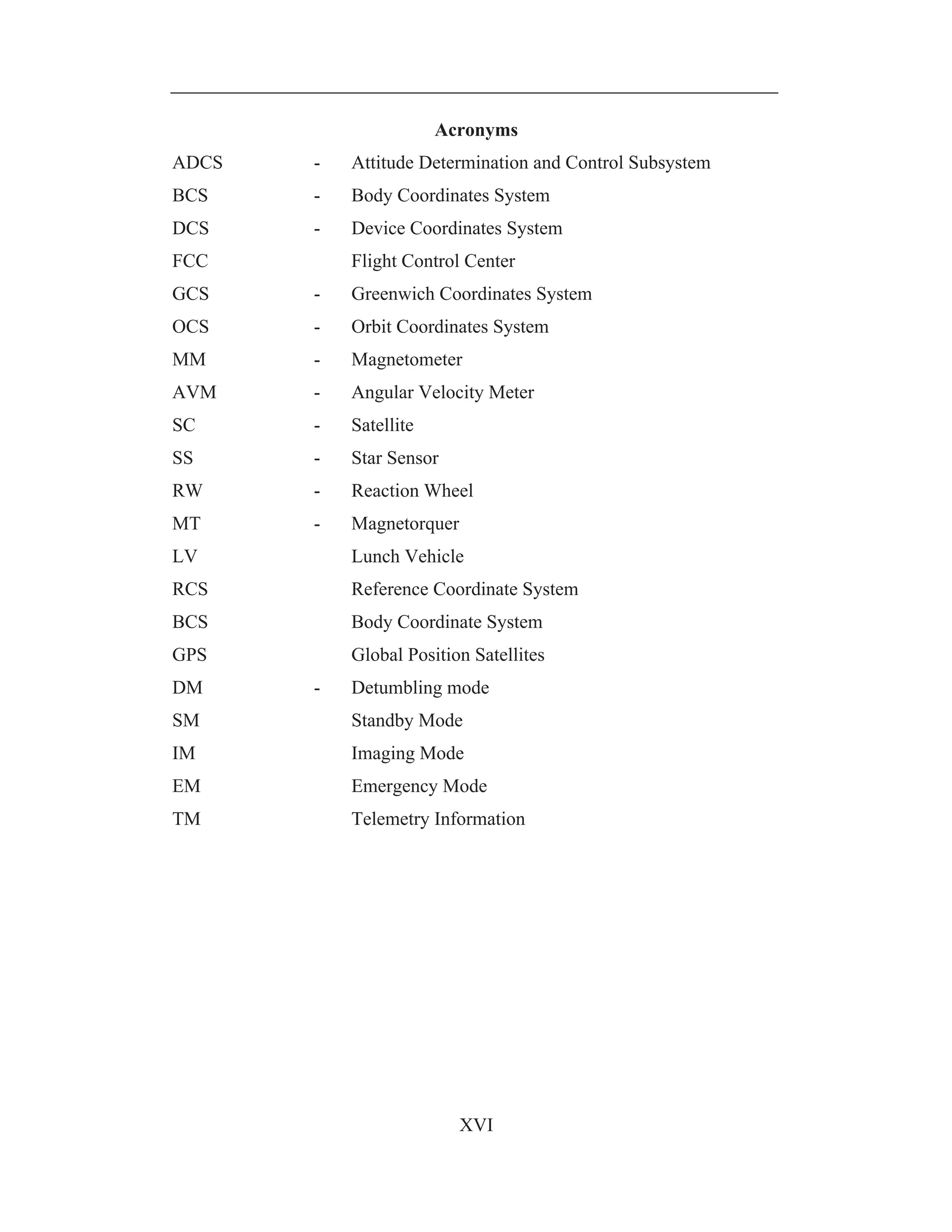 XVI
Acronyms
ADCS - Attitude Determination and Control Subsystem
BCS - Body Coordinates System
DCS - Device Coordinates System
FCC Flight Control Center
GCS - Greenwich Coordinates System
OCS - Orbit Coordinates System
MM - Magnetometer
AVM - Angular Velocity Meter
SC - Satellite
SS - Star Sensor
RW - Reaction Wheel
MT - Magnetorquer
LV Lunch Vehicle
RCS Reference Coordinate System
BCS Body Coordinate System
GPS Global Position Satellites
DM - Detumbling mode
SM Standby Mode
IM Imaging Mode
EM Emergency Mode
TM Telemetry Information
 