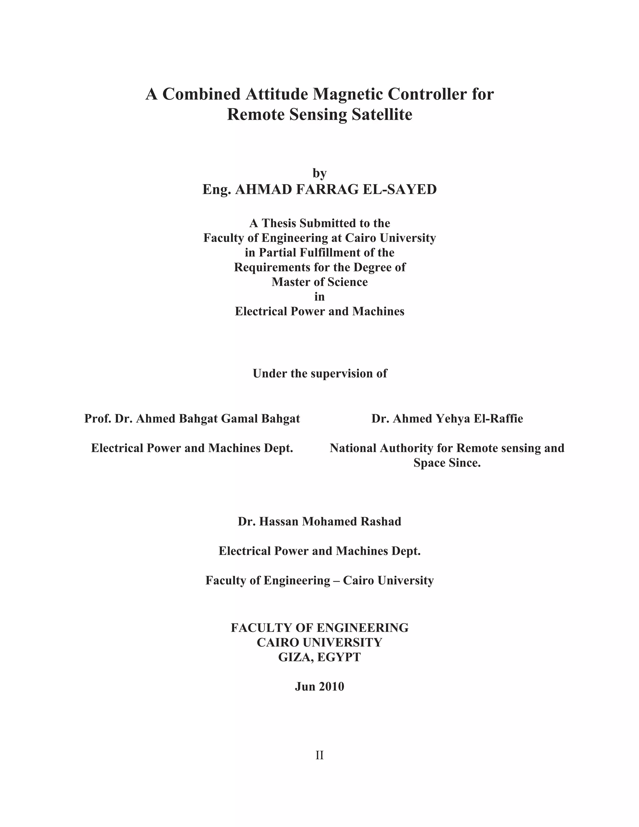 II
A Combined Attitude Magnetic Controller for
Remote Sensing Satellite
by
Eng. AHMAD FARRAG EL-SAYED
A Thesis Submitted to the
Faculty of Engineering at Cairo University
in Partial Fulfillment of the
Requirements for the Degree of
Master of Science
in
Electrical Power and Machines
Under the supervision of
Dr. Hassan Mohamed Rashad
Electrical Power and Machines Dept.
Faculty of Engineering – Cairo University
FACULTY OF ENGINEERING
CAIRO UNIVERSITY
GIZA, EGYPT
Jun 2010
Prof. Dr. Ahmed Bahgat Gamal Bahgat Dr. Ahmed Yehya El-Raffie
Electrical Power and Machines Dept. National Authority for Remote sensing and
Space Since.
 