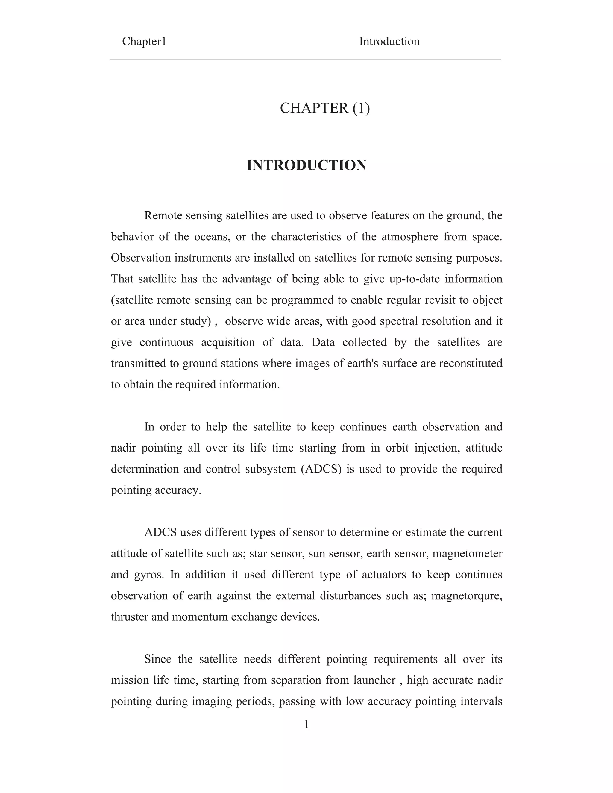Chapter1 Introduction
1
CHAPTER (1)
INTRODUCTION
Remote sensing satellites are used to observe features on the ground, the
behavior of the oceans, or the characteristics of the atmosphere from space.
Observation instruments are installed on satellites for remote sensing purposes.
That satellite has the advantage of being able to give up-to-date information
(satellite remote sensing can be programmed to enable regular revisit to object
or area under study) , observe wide areas, with good spectral resolution and it
give continuous acquisition of data. Data collected by the satellites are
transmitted to ground stations where images of earth's surface are reconstituted
to obtain the required information.
In order to help the satellite to keep continues earth observation and
nadir pointing all over its life time starting from in orbit injection, attitude
determination and control subsystem (ADCS) is used to provide the required
pointing accuracy.
ADCS uses different types of sensor to determine or estimate the current
attitude of satellite such as; star sensor, sun sensor, earth sensor, magnetometer
and gyros. In addition it used different type of actuators to keep continues
observation of earth against the external disturbances such as; magnetorqure,
thruster and momentum exchange devices.
Since the satellite needs different pointing requirements all over its
mission life time, starting from separation from launcher , high accurate nadir
pointing during imaging periods, passing with low accuracy pointing intervals
 