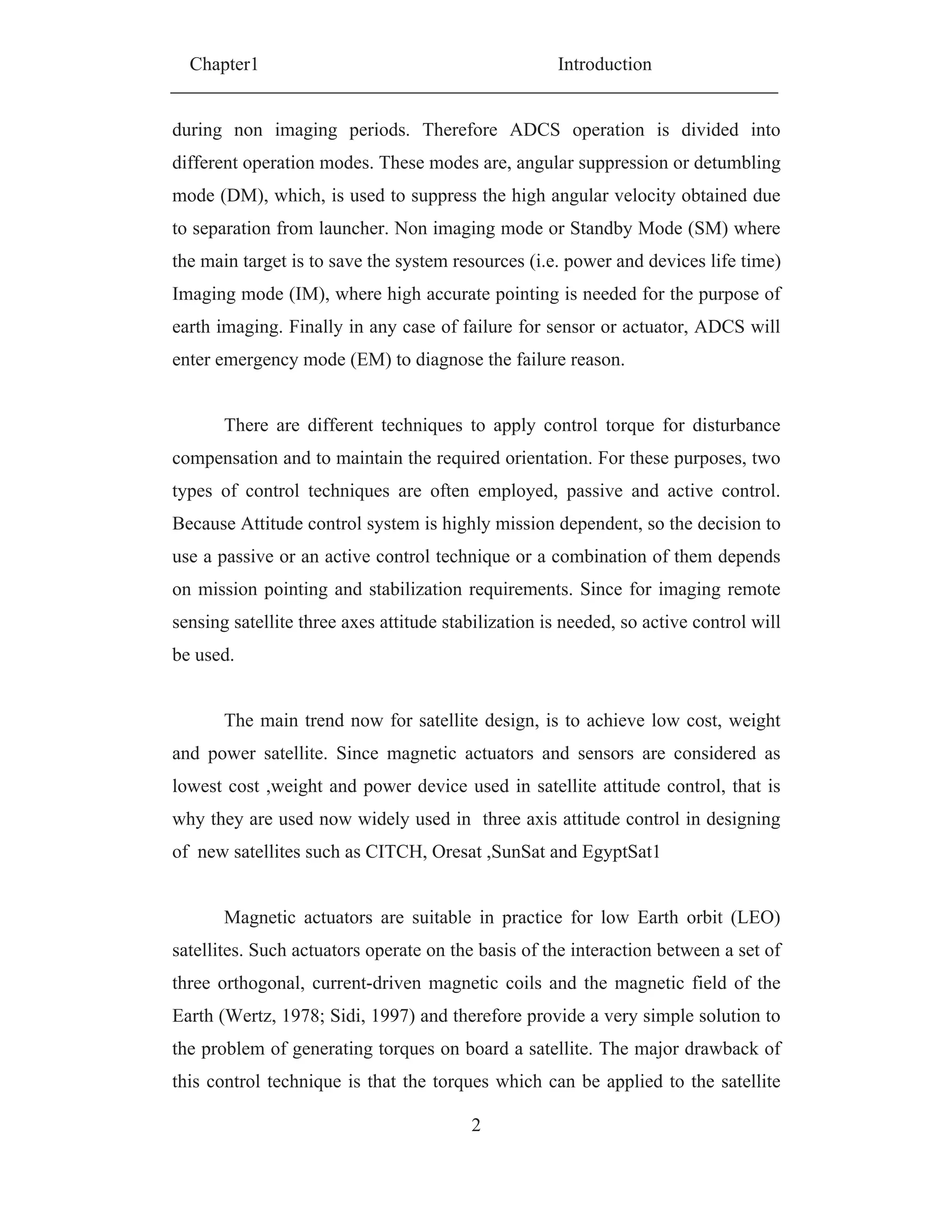 Chapter1 Introduction
2
during non imaging periods. Therefore ADCS operation is divided into
different operation modes. These modes are, angular suppression or detumbling
mode (DM), which, is used to suppress the high angular velocity obtained due
to separation from launcher. Non imaging mode or Standby Mode (SM) where
the main target is to save the system resources (i.e. power and devices life time)
Imaging mode (IM), where high accurate pointing is needed for the purpose of
earth imaging. Finally in any case of failure for sensor or actuator, ADCS will
enter emergency mode (EM) to diagnose the failure reason.
There are different techniques to apply control torque for disturbance
compensation and to maintain the required orientation. For these purposes, two
types of control techniques are often employed, passive and active control.
Because Attitude control system is highly mission dependent, so the decision to
use a passive or an active control technique or a combination of them depends
on mission pointing and stabilization requirements. Since for imaging remote
sensing satellite three axes attitude stabilization is needed, so active control will
be used.
The main trend now for satellite design, is to achieve low cost, weight
and power satellite. Since magnetic actuators and sensors are considered as
lowest cost ,weight and power device used in satellite attitude control, that is
why they are used now widely used in three axis attitude control in designing
of new satellites such as CITCH, Oresat ,SunSat and EgyptSat1
Magnetic actuators are suitable in practice for low Earth orbit (LEO)
satellites. Such actuators operate on the basis of the interaction between a set of
three orthogonal, current-driven magnetic coils and the magnetic field of the
Earth (Wertz, 1978; Sidi, 1997) and therefore provide a very simple solution to
the problem of generating torques on board a satellite. The major drawback of
this control technique is that the torques which can be applied to the satellite
 