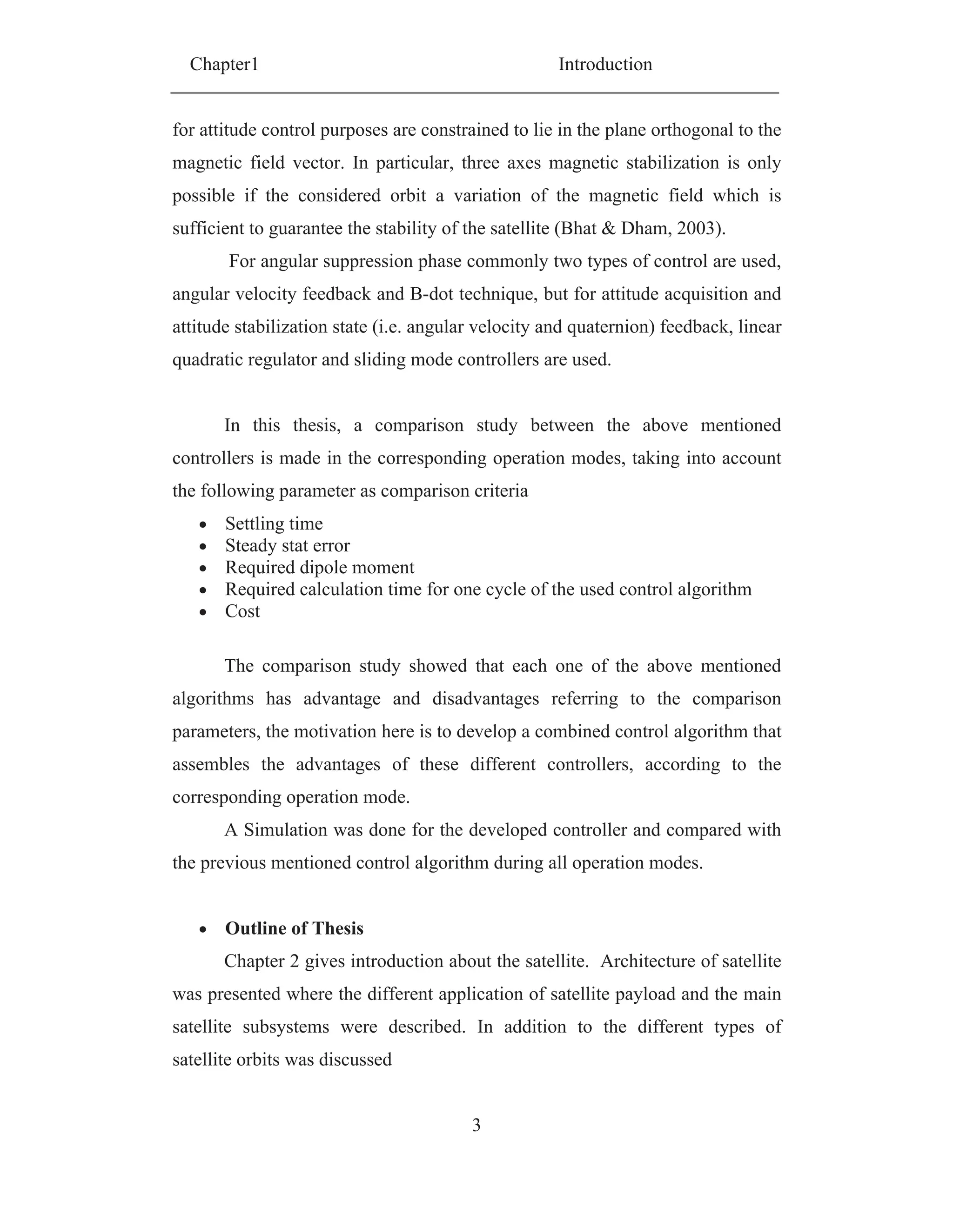 Chapter1 Introduction
3
for attitude control purposes are constrained to lie in the plane orthogonal to the
magnetic field vector. In particular, three axes magnetic stabilization is only
possible if the considered orbit a variation of the magnetic field which is
sufficient to guarantee the stability of the satellite (Bhat & Dham, 2003).
For angular suppression phase commonly two types of control are used,
angular velocity feedback and B-dot technique, but for attitude acquisition and
attitude stabilization state (i.e. angular velocity and quaternion) feedback, linear
quadratic regulator and sliding mode controllers are used.
In this thesis, a comparison study between the above mentioned
controllers is made in the corresponding operation modes, taking into account
the following parameter as comparison criteria
Settling time
Steady stat error
Required dipole moment
Required calculation time for one cycle of the used control algorithm
Cost
The comparison study showed that each one of the above mentioned
algorithms has advantage and disadvantages referring to the comparison
parameters, the motivation here is to develop a combined control algorithm that
assembles the advantages of these different controllers, according to the
corresponding operation mode.
A Simulation was done for the developed controller and compared with
the previous mentioned control algorithm during all operation modes.
Outline of Thesis
Chapter 2 gives introduction about the satellite. Architecture of satellite
was presented where the different application of satellite payload and the main
satellite subsystems were described. In addition to the different types of
satellite orbits was discussed
 