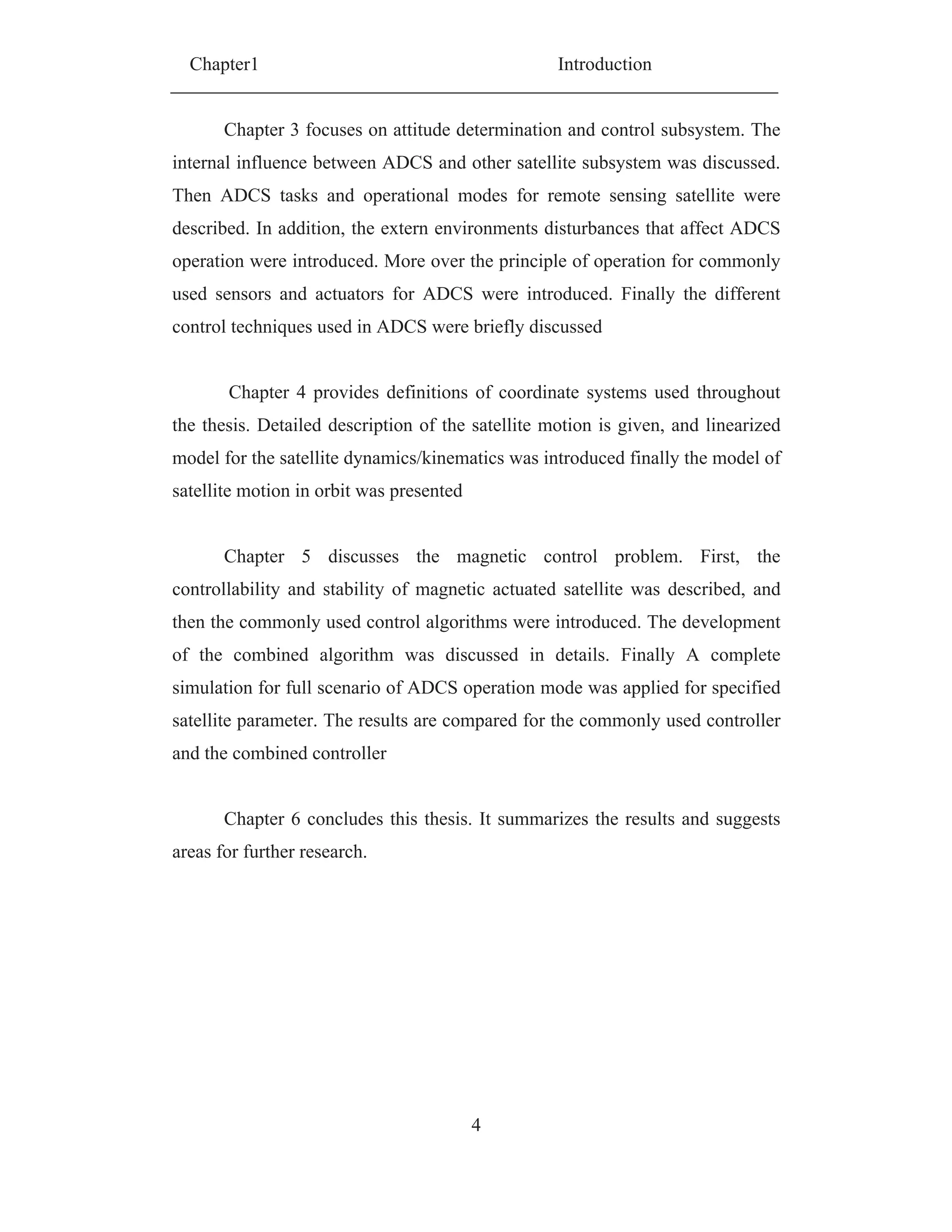 Chapter1 Introduction
4
Chapter 3 focuses on attitude determination and control subsystem. The
internal influence between ADCS and other satellite subsystem was discussed.
Then ADCS tasks and operational modes for remote sensing satellite were
described. In addition, the extern environments disturbances that affect ADCS
operation were introduced. More over the principle of operation for commonly
used sensors and actuators for ADCS were introduced. Finally the different
control techniques used in ADCS were briefly discussed
Chapter 4 provides definitions of coordinate systems used throughout
the thesis. Detailed description of the satellite motion is given, and linearized
model for the satellite dynamics/kinematics was introduced finally the model of
satellite motion in orbit was presented
Chapter 5 discusses the magnetic control problem. First, the
controllability and stability of magnetic actuated satellite was described, and
then the commonly used control algorithms were introduced. The development
of the combined algorithm was discussed in details. Finally A complete
simulation for full scenario of ADCS operation mode was applied for specified
satellite parameter. The results are compared for the commonly used controller
and the combined controller
Chapter 6 concludes this thesis. It summarizes the results and suggests
areas for further research.
 