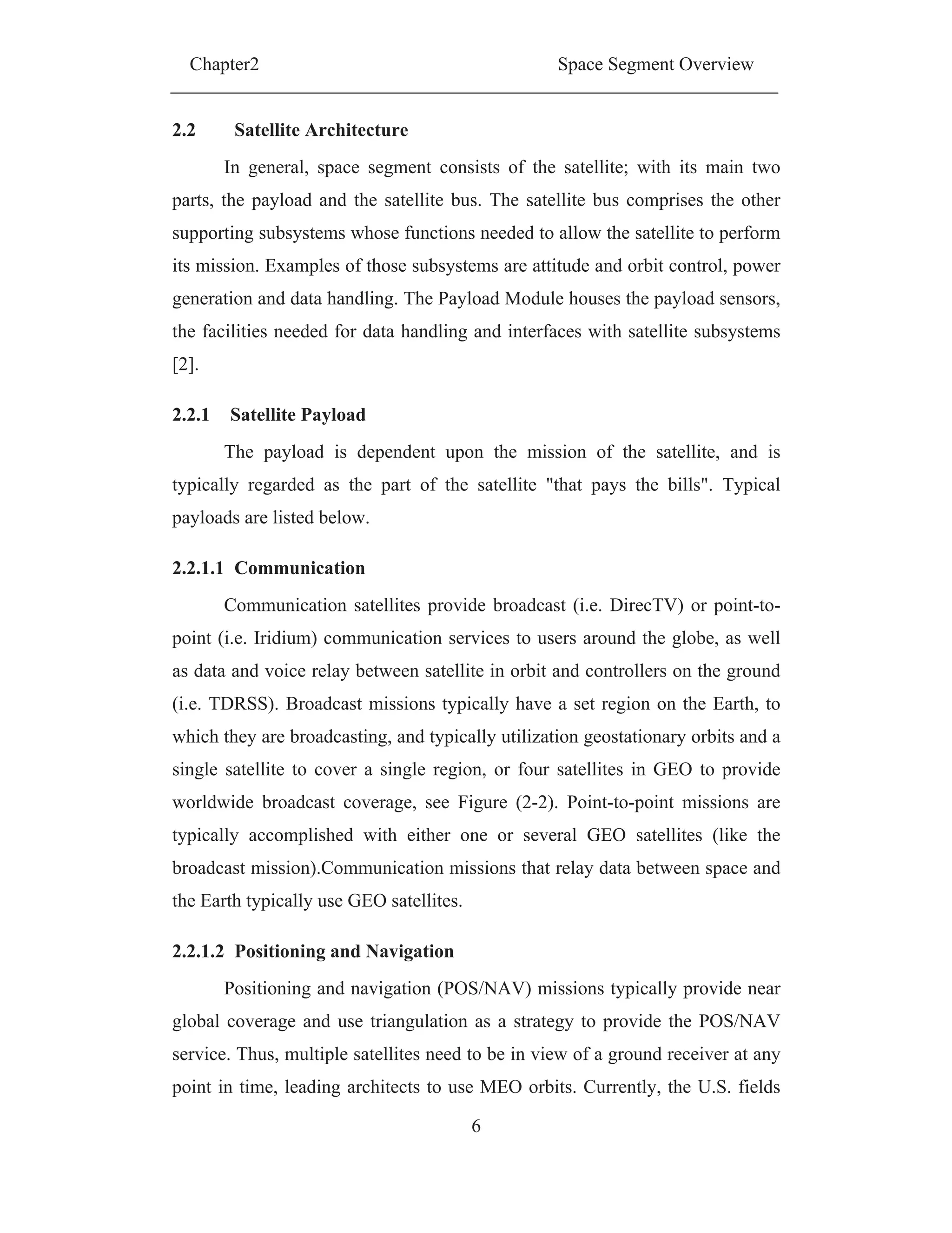 Chapter2 Space Segment Overview
6
2.2 Satellite Architecture
In general, space segment consists of the satellite; with its main two
parts, the payload and the satellite bus. The satellite bus comprises the other
supporting subsystems whose functions needed to allow the satellite to perform
its mission. Examples of those subsystems are attitude and orbit control, power
generation and data handling. The Payload Module houses the payload sensors,
the facilities needed for data handling and interfaces with satellite subsystems
[2].
2.2.1 Satellite Payload
The payload is dependent upon the mission of the satellite, and is
typically regarded as the part of the satellite "that pays the bills". Typical
payloads are listed below.
2.2.1.1 Communication
Communication satellites provide broadcast (i.e. DirecTV) or point-to-
point (i.e. Iridium) communication services to users around the globe, as well
as data and voice relay between satellite in orbit and controllers on the ground
(i.e. TDRSS). Broadcast missions typically have a set region on the Earth, to
which they are broadcasting, and typically utilization geostationary orbits and a
single satellite to cover a single region, or four satellites in GEO to provide
worldwide broadcast coverage, see Figure (2-2). Point-to-point missions are
typically accomplished with either one or several GEO satellites (like the
broadcast mission).Communication missions that relay data between space and
the Earth typically use GEO satellites.
2.2.1.2 Positioning and Navigation
Positioning and navigation (POS/NAV) missions typically provide near
global coverage and use triangulation as a strategy to provide the POS/NAV
service. Thus, multiple satellites need to be in view of a ground receiver at any
point in time, leading architects to use MEO orbits. Currently, the U.S. fields
 