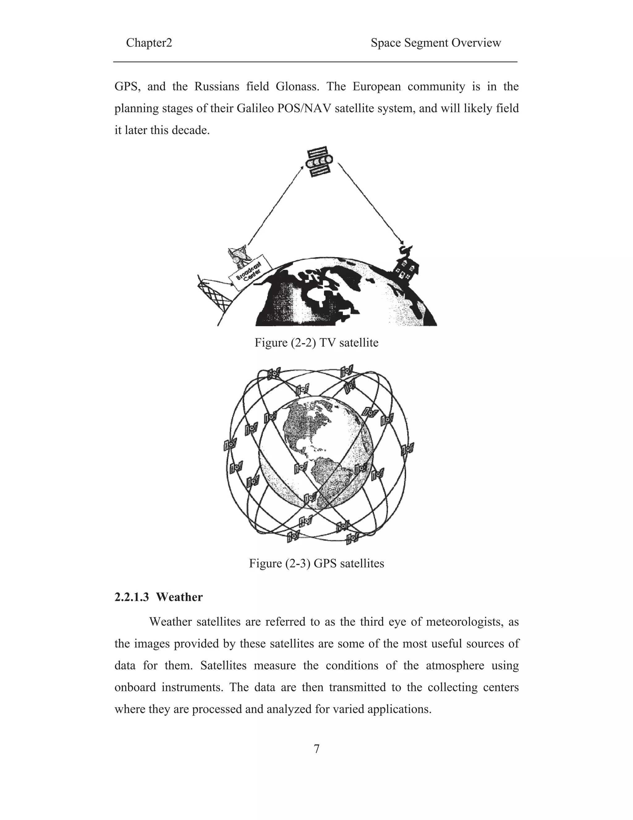 Chapter2 Space Segment Overview
7
GPS, and the Russians field Glonass. The European community is in the
planning stages of their Galileo POS/NAV satellite system, and will likely field
it later this decade.
Figure (2-2) TV satellite
Figure (2-3) GPS satellites
2.2.1.3 Weather
Weather satellites are referred to as the third eye of meteorologists, as
the images provided by these satellites are some of the most useful sources of
data for them. Satellites measure the conditions of the atmosphere using
onboard instruments. The data are then transmitted to the collecting centers
where they are processed and analyzed for varied applications.
 