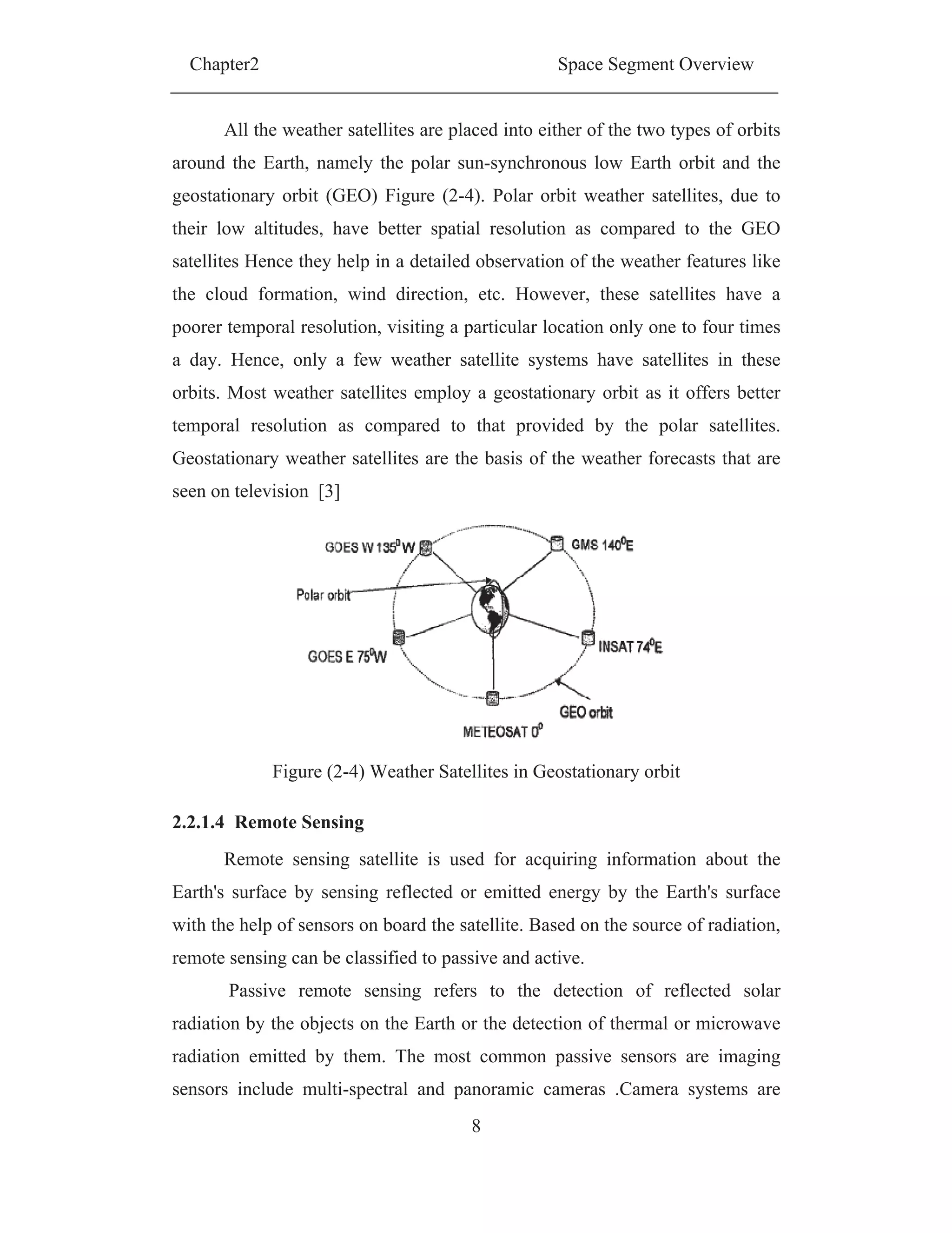 Chapter2 Space Segment Overview
8
All the weather satellites are placed into either of the two types of orbits
around the Earth, namely the polar sun-synchronous low Earth orbit and the
geostationary orbit (GEO) Figure (2-4). Polar orbit weather satellites, due to
their low altitudes, have better spatial resolution as compared to the GEO
satellites Hence they help in a detailed observation of the weather features like
the cloud formation, wind direction, etc. However, these satellites have a
poorer temporal resolution, visiting a particular location only one to four times
a day. Hence, only a few weather satellite systems have satellites in these
orbits. Most weather satellites employ a geostationary orbit as it offers better
temporal resolution as compared to that provided by the polar satellites.
Geostationary weather satellites are the basis of the weather forecasts that are
seen on television [3]
Figure (2-4) Weather Satellites in Geostationary orbit
2.2.1.4 Remote Sensing
Remote sensing satellite is used for acquiring information about the
Earth's surface by sensing reflected or emitted energy by the Earth's surface
with the help of sensors on board the satellite. Based on the source of radiation,
remote sensing can be classified to passive and active.
Passive remote sensing refers to the detection of reflected solar
radiation by the objects on the Earth or the detection of thermal or microwave
radiation emitted by them. The most common passive sensors are imaging
sensors include multi-spectral and panoramic cameras .Camera systems are
 