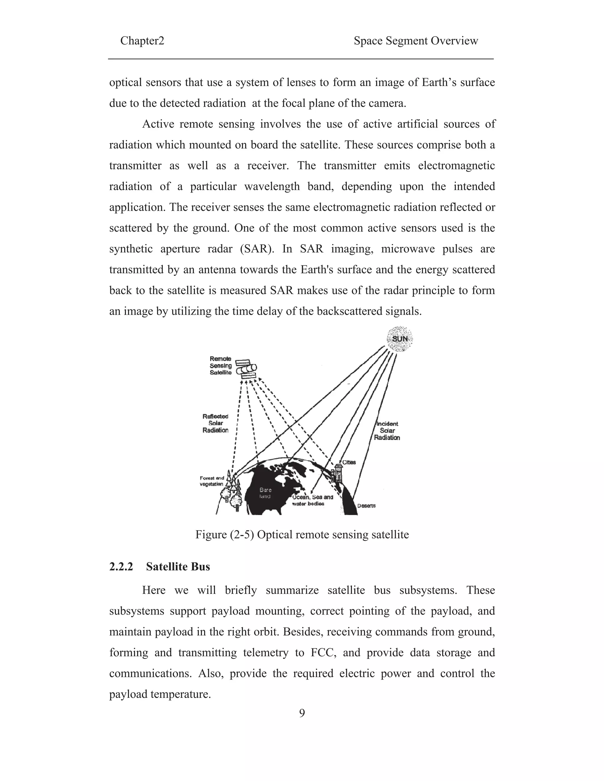 Chapter2 Space Segment Overview
9
optical sensors that use a system of lenses to form an image of Earth’s surface
due to the detected radiation at the focal plane of the camera.
Active remote sensing involves the use of active artificial sources of
radiation which mounted on board the satellite. These sources comprise both a
transmitter as well as a receiver. The transmitter emits electromagnetic
radiation of a particular wavelength band, depending upon the intended
application. The receiver senses the same electromagnetic radiation reflected or
scattered by the ground. One of the most common active sensors used is the
synthetic aperture radar (SAR). In SAR imaging, microwave pulses are
transmitted by an antenna towards the Earth's surface and the energy scattered
back to the satellite is measured SAR makes use of the radar principle to form
an image by utilizing the time delay of the backscattered signals.
Figure (2-5) Optical remote sensing satellite
2.2.2 Satellite Bus
Here we will briefly summarize satellite bus subsystems. These
subsystems support payload mounting, correct pointing of the payload, and
maintain payload in the right orbit. Besides, receiving commands from ground,
forming and transmitting telemetry to FCC, and provide data storage and
communications. Also, provide the required electric power and control the
payload temperature.
 