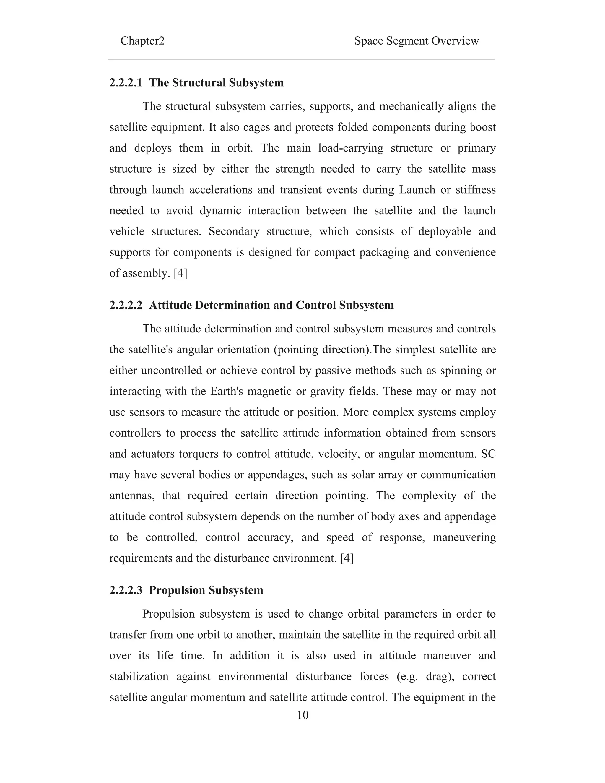 Chapter2 Space Segment Overview
10
2.2.2.1 The Structural Subsystem
The structural subsystem carries, supports, and mechanically aligns the
satellite equipment. It also cages and protects folded components during boost
and deploys them in orbit. The main load-carrying structure or primary
structure is sized by either the strength needed to carry the satellite mass
through launch accelerations and transient events during Launch or stiffness
needed to avoid dynamic interaction between the satellite and the launch
vehicle structures. Secondary structure, which consists of deployable and
supports for components is designed for compact packaging and convenience
of assembly. [4]
2.2.2.2 Attitude Determination and Control Subsystem
The attitude determination and control subsystem measures and controls
the satellite's angular orientation (pointing direction).The simplest satellite are
either uncontrolled or achieve control by passive methods such as spinning or
interacting with the Earth's magnetic or gravity fields. These may or may not
use sensors to measure the attitude or position. More complex systems employ
controllers to process the satellite attitude information obtained from sensors
and actuators torquers to control attitude, velocity, or angular momentum. SC
may have several bodies or appendages, such as solar array or communication
antennas, that required certain direction pointing. The complexity of the
attitude control subsystem depends on the number of body axes and appendage
to be controlled, control accuracy, and speed of response, maneuvering
requirements and the disturbance environment. [4]
2.2.2.3 Propulsion Subsystem
Propulsion subsystem is used to change orbital parameters in order to
transfer from one orbit to another, maintain the satellite in the required orbit all
over its life time. In addition it is also used in attitude maneuver and
stabilization against environmental disturbance forces (e.g. drag), correct
satellite angular momentum and satellite attitude control. The equipment in the
 