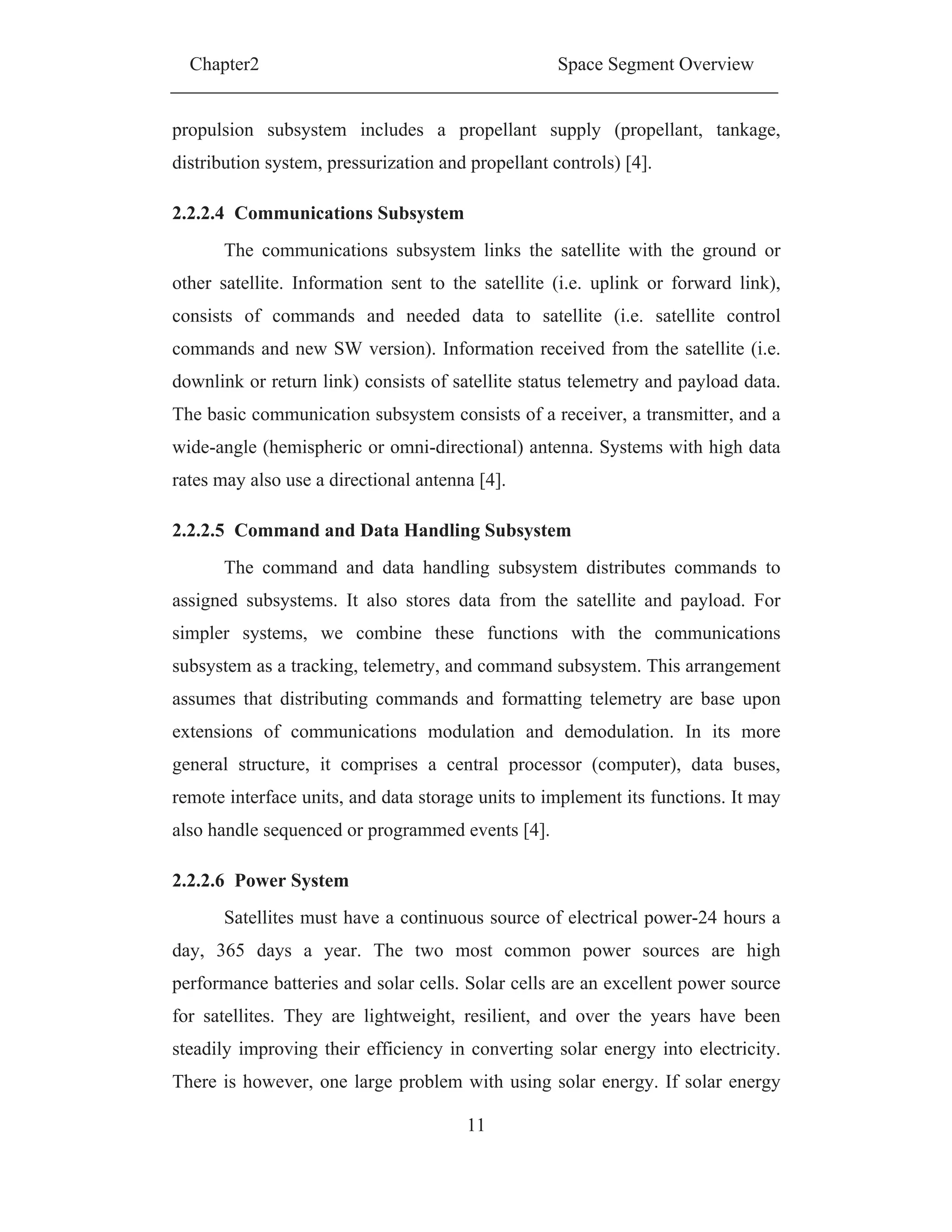 Chapter2 Space Segment Overview
11
propulsion subsystem includes a propellant supply (propellant, tankage,
distribution system, pressurization and propellant controls) [4].
2.2.2.4 Communications Subsystem
The communications subsystem links the satellite with the ground or
other satellite. Information sent to the satellite (i.e. uplink or forward link),
consists of commands and needed data to satellite (i.e. satellite control
commands and new SW version). Information received from the satellite (i.e.
downlink or return link) consists of satellite status telemetry and payload data.
The basic communication subsystem consists of a receiver, a transmitter, and a
wide-angle (hemispheric or omni-directional) antenna. Systems with high data
rates may also use a directional antenna [4].
2.2.2.5 Command and Data Handling Subsystem
The command and data handling subsystem distributes commands to
assigned subsystems. It also stores data from the satellite and payload. For
simpler systems, we combine these functions with the communications
subsystem as a tracking, telemetry, and command subsystem. This arrangement
assumes that distributing commands and formatting telemetry are base upon
extensions of communications modulation and demodulation. In its more
general structure, it comprises a central processor (computer), data buses,
remote interface units, and data storage units to implement its functions. It may
also handle sequenced or programmed events [4].
2.2.2.6 Power System
Satellites must have a continuous source of electrical power-24 hours a
day, 365 days a year. The two most common power sources are high
performance batteries and solar cells. Solar cells are an excellent power source
for satellites. They are lightweight, resilient, and over the years have been
steadily improving their efficiency in converting solar energy into electricity.
There is however, one large problem with using solar energy. If solar energy
 
