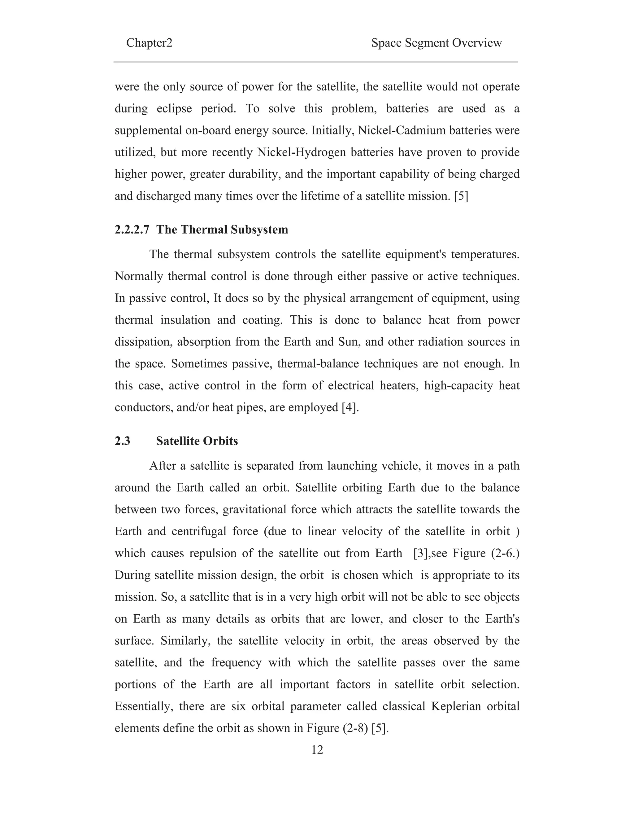 Chapter2 Space Segment Overview
12
were the only source of power for the satellite, the satellite would not operate
during eclipse period. To solve this problem, batteries are used as a
supplemental on-board energy source. Initially, Nickel-Cadmium batteries were
utilized, but more recently Nickel-Hydrogen batteries have proven to provide
higher power, greater durability, and the important capability of being charged
and discharged many times over the lifetime of a satellite mission. [5]
2.2.2.7 The Thermal Subsystem
The thermal subsystem controls the satellite equipment's temperatures.
Normally thermal control is done through either passive or active techniques.
In passive control, It does so by the physical arrangement of equipment, using
thermal insulation and coating. This is done to balance heat from power
dissipation, absorption from the Earth and Sun, and other radiation sources in
the space. Sometimes passive, thermal-balance techniques are not enough. In
this case, active control in the form of electrical heaters, high-capacity heat
conductors, and/or heat pipes, are employed [4].
2.3 Satellite Orbits
After a satellite is separated from launching vehicle, it moves in a path
around the Earth called an orbit. Satellite orbiting Earth due to the balance
between two forces, gravitational force which attracts the satellite towards the
Earth and centrifugal force (due to linear velocity of the satellite in orbit )
which causes repulsion of the satellite out from Earth [3],see Figure (2-6.)
During satellite mission design, the orbit is chosen which is appropriate to its
mission. So, a satellite that is in a very high orbit will not be able to see objects
on Earth as many details as orbits that are lower, and closer to the Earth's
surface. Similarly, the satellite velocity in orbit, the areas observed by the
satellite, and the frequency with which the satellite passes over the same
portions of the Earth are all important factors in satellite orbit selection.
Essentially, there are six orbital parameter called classical Keplerian orbital
elements define the orbit as shown in Figure (2-8) [5].
 
