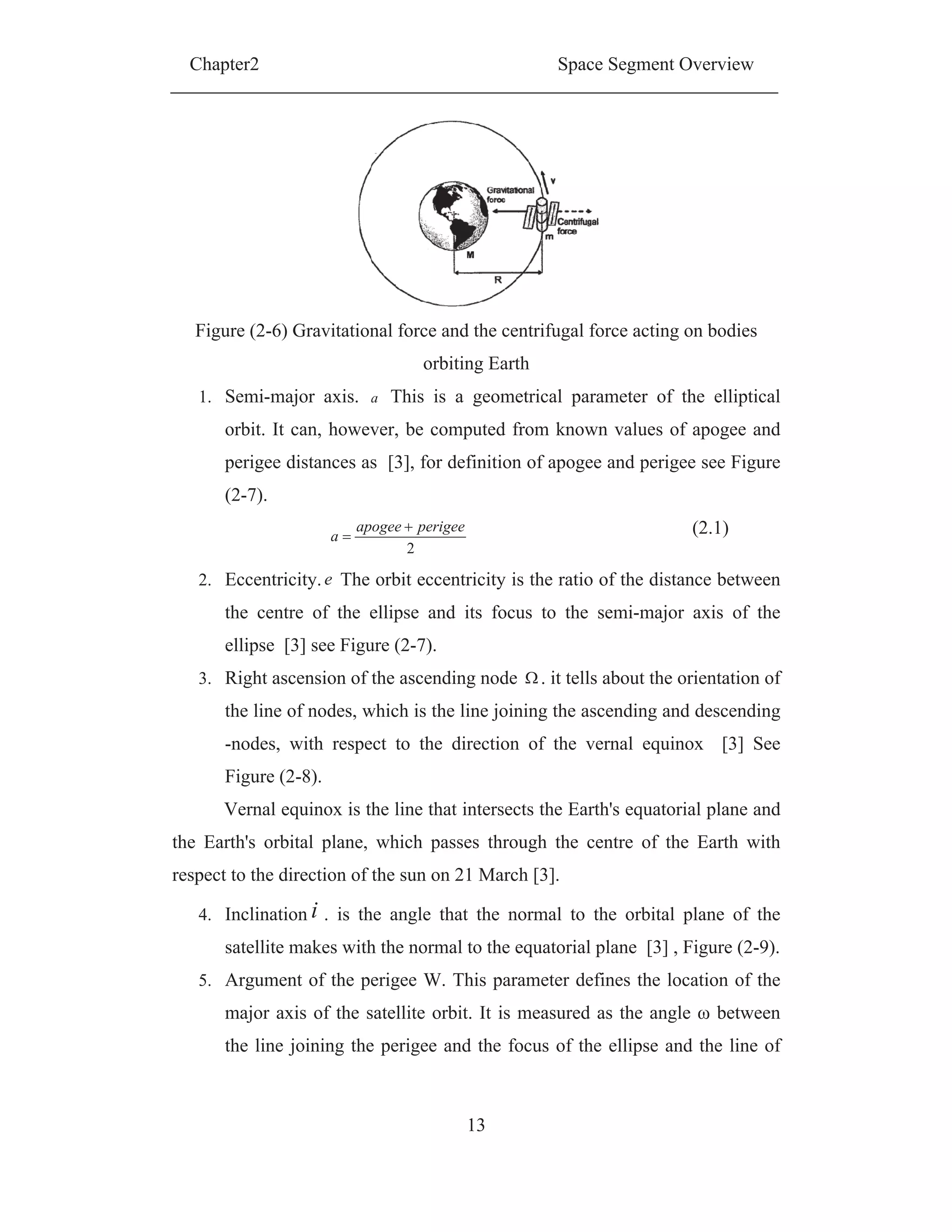 Chapter2 Space Segment Overview
13
Figure (2-6) Gravitational force and the centrifugal force acting on bodies
orbiting Earth
1. Semi-major axis. a This is a geometrical parameter of the elliptical
orbit. It can, however, be computed from known values of apogee and
perigee distances as [3], for definition of apogee and perigee see Figure
(2-7).
2
perigeeapogee
a (2.1)
2. Eccentricity.e The orbit eccentricity is the ratio of the distance between
the centre of the ellipse and its focus to the semi-major axis of the
ellipse [3] see Figure (2-7).
3. Right ascension of the ascending node . it tells about the orientation of
the line of nodes, which is the line joining the ascending and descending
-nodes, with respect to the direction of the vernal equinox [3] See
Figure (2-8).
Vernal equinox is the line that intersects the Earth's equatorial plane and
the Earth's orbital plane, which passes through the centre of the Earth with
respect to the direction of the sun on 21 March [3].
4. Inclination i . is the angle that the normal to the orbital plane of the
satellite makes with the normal to the equatorial plane [3] , Figure (2-9).
5. Argument of the perigee W. This parameter defines the location of the
major axis of the satellite orbit. It is measured as the angle between
the line joining the perigee and the focus of the ellipse and the line of
 