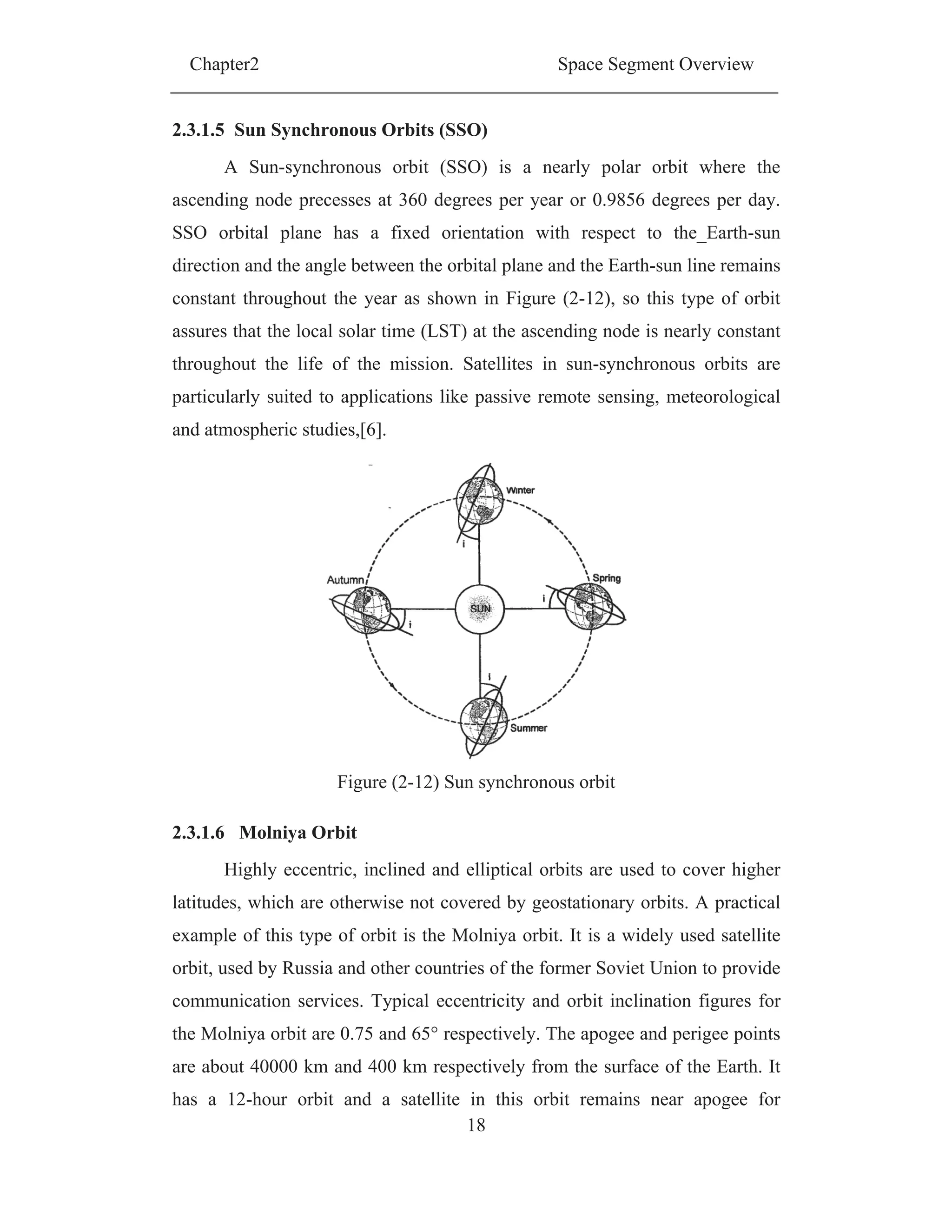Chapter2 Space Segment Overview
18
2.3.1.5 Sun Synchronous Orbits (SSO)
A Sun-synchronous orbit (SSO) is a nearly polar orbit where the
ascending node precesses at 360 degrees per year or 0.9856 degrees per day.
SSO orbital plane has a fixed orientation with respect to the_Earth-sun
direction and the angle between the orbital plane and the Earth-sun line remains
constant throughout the year as shown in Figure (2-12), so this type of orbit
assures that the local solar time (LST) at the ascending node is nearly constant
throughout the life of the mission. Satellites in sun-synchronous orbits are
particularly suited to applications like passive remote sensing, meteorological
and atmospheric studies,[6].
Figure (2-12) Sun synchronous orbit
2.3.1.6 Molniya Orbit
Highly eccentric, inclined and elliptical orbits are used to cover higher
latitudes, which are otherwise not covered by geostationary orbits. A practical
example of this type of orbit is the Molniya orbit. It is a widely used satellite
orbit, used by Russia and other countries of the former Soviet Union to provide
communication services. Typical eccentricity and orbit inclination figures for
the Molniya orbit are 0.75 and 65° respectively. The apogee and perigee points
are about 40000 km and 400 km respectively from the surface of the Earth. It
has a 12-hour orbit and a satellite in this orbit remains near apogee for
 