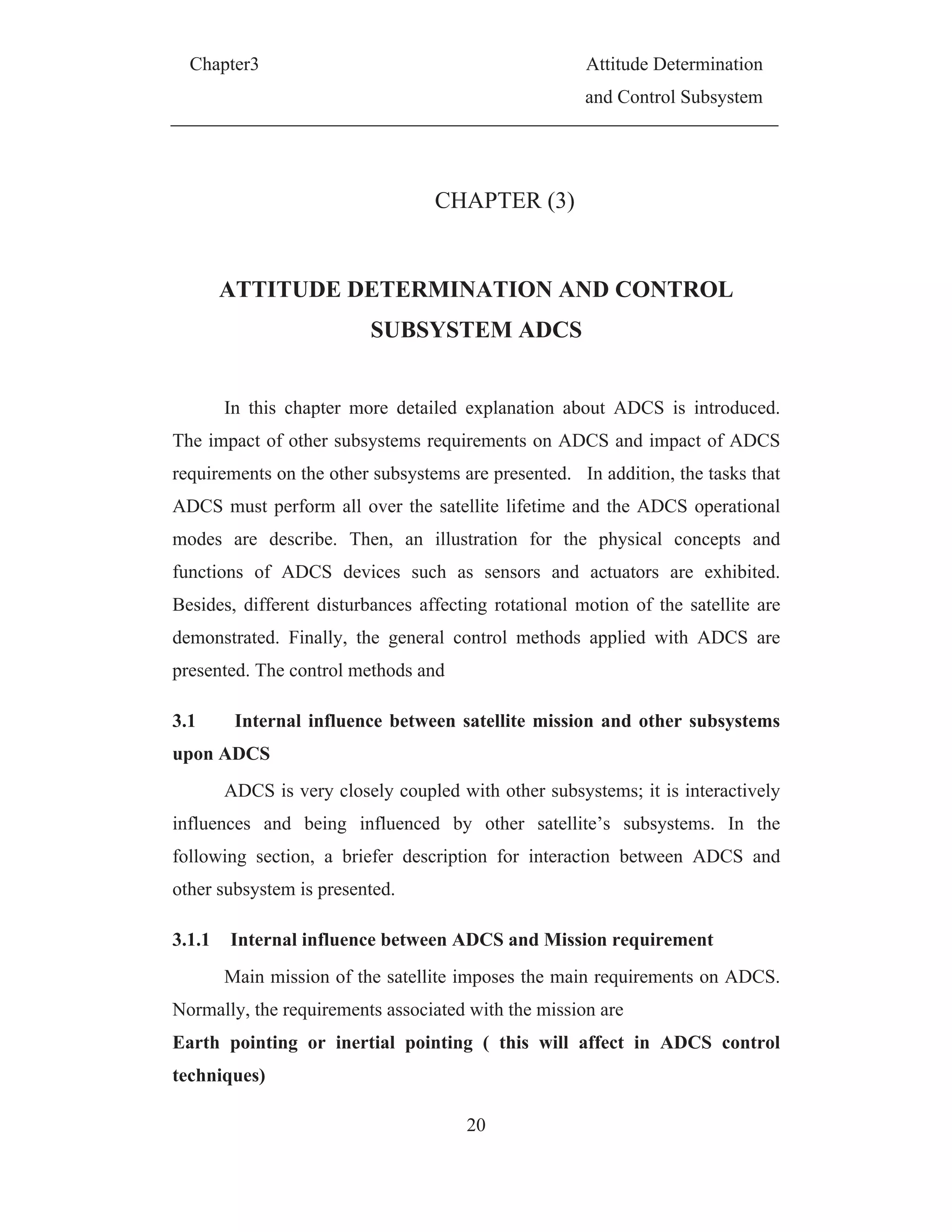 Chapter3 Attitude Determination
and Control Subsystem
20
CHAPTER (3)
ATTITUDE DETERMINATION AND CONTROL
SUBSYSTEM ADCS
In this chapter more detailed explanation about ADCS is introduced.
The impact of other subsystems requirements on ADCS and impact of ADCS
requirements on the other subsystems are presented. In addition, the tasks that
ADCS must perform all over the satellite lifetime and the ADCS operational
modes are describe. Then, an illustration for the physical concepts and
functions of ADCS devices such as sensors and actuators are exhibited.
Besides, different disturbances affecting rotational motion of the satellite are
demonstrated. Finally, the general control methods applied with ADCS are
presented. The control methods and
3.1 Internal influence between satellite mission and other subsystems
upon ADCS
ADCS is very closely coupled with other subsystems; it is interactively
influences and being influenced by other satellite’s subsystems. In the
following section, a briefer description for interaction between ADCS and
other subsystem is presented.
3.1.1 Internal influence between ADCS and Mission requirement
Main mission of the satellite imposes the main requirements on ADCS.
Normally, the requirements associated with the mission are
Earth pointing or inertial pointing ( this will affect in ADCS control
techniques)
 