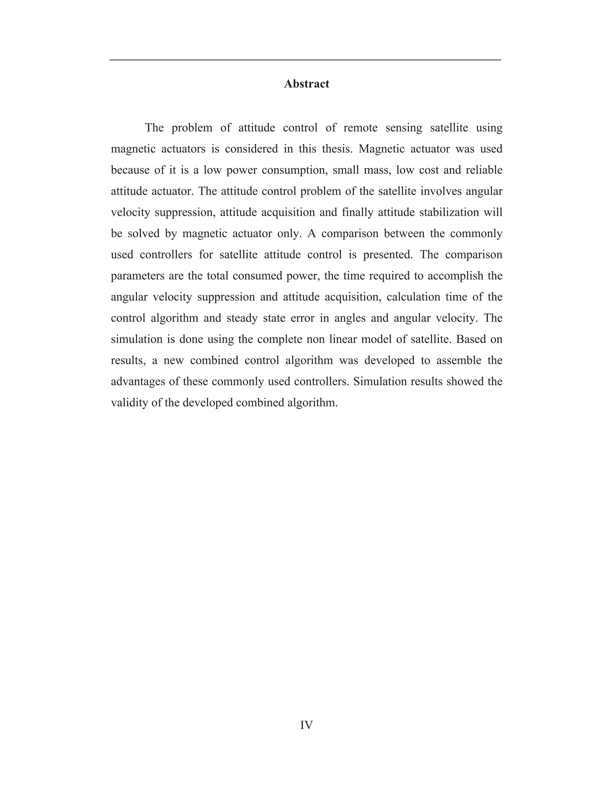 IV
Abstract
The problem of attitude control of remote sensing satellite using
magnetic actuators is considered in this thesis. Magnetic actuator was used
because of it is a low power consumption, small mass, low cost and reliable
attitude actuator. The attitude control problem of the satellite involves angular
velocity suppression, attitude acquisition and finally attitude stabilization will
be solved by magnetic actuator only. A comparison between the commonly
used controllers for satellite attitude control is presented. The comparison
parameters are the total consumed power, the time required to accomplish the
angular velocity suppression and attitude acquisition, calculation time of the
control algorithm and steady state error in angles and angular velocity. The
simulation is done using the complete non linear model of satellite. Based on
results, a new combined control algorithm was developed to assemble the
advantages of these commonly used controllers. Simulation results showed the
validity of the developed combined algorithm.
 