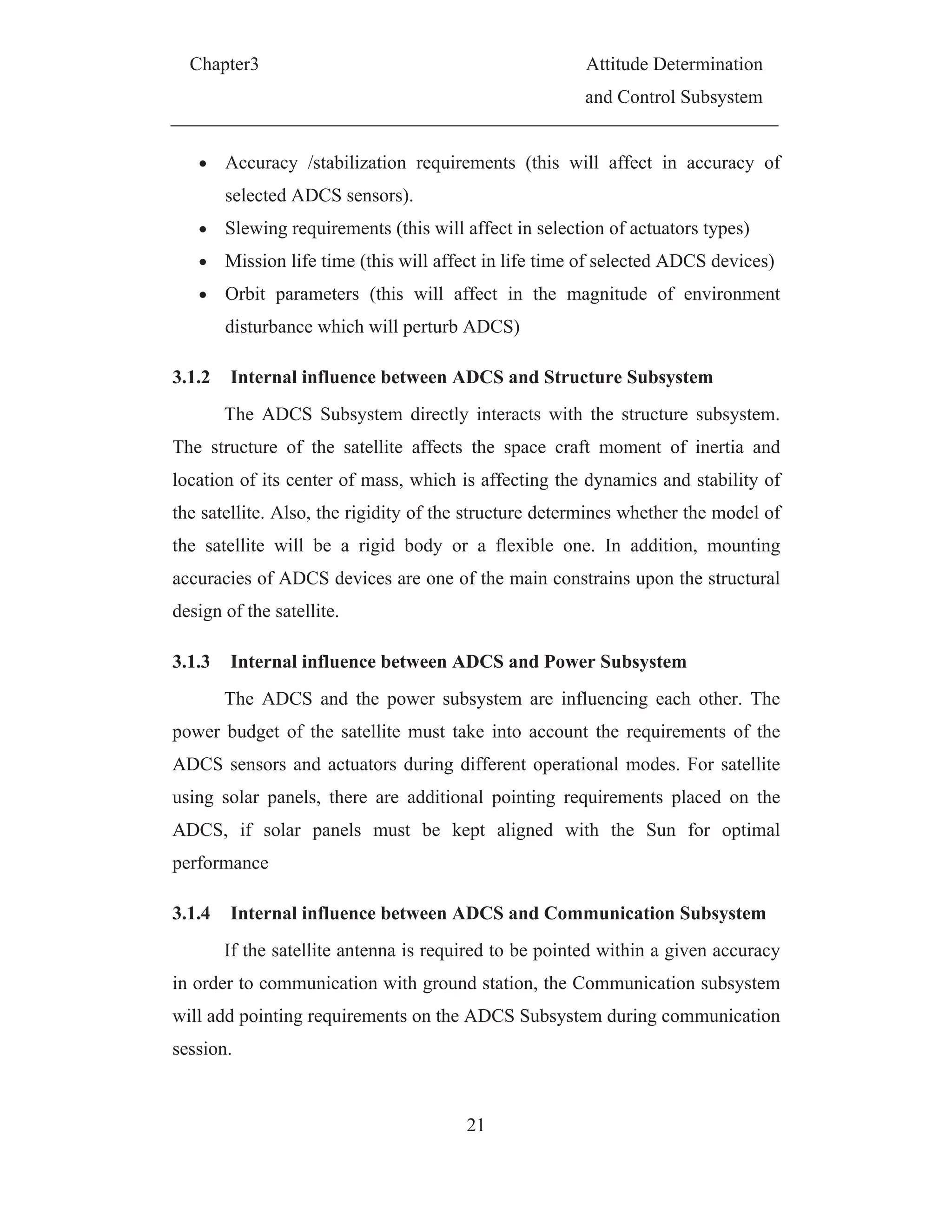 Chapter3 Attitude Determination
and Control Subsystem
21
Accuracy /stabilization requirements (this will affect in accuracy of
selected ADCS sensors).
Slewing requirements (this will affect in selection of actuators types)
Mission life time (this will affect in life time of selected ADCS devices)
Orbit parameters (this will affect in the magnitude of environment
disturbance which will perturb ADCS)
3.1.2 Internal influence between ADCS and Structure Subsystem
The ADCS Subsystem directly interacts with the structure subsystem.
The structure of the satellite affects the space craft moment of inertia and
location of its center of mass, which is affecting the dynamics and stability of
the satellite. Also, the rigidity of the structure determines whether the model of
the satellite will be a rigid body or a flexible one. In addition, mounting
accuracies of ADCS devices are one of the main constrains upon the structural
design of the satellite.
3.1.3 Internal influence between ADCS and Power Subsystem
The ADCS and the power subsystem are influencing each other. The
power budget of the satellite must take into account the requirements of the
ADCS sensors and actuators during different operational modes. For satellite
using solar panels, there are additional pointing requirements placed on the
ADCS, if solar panels must be kept aligned with the Sun for optimal
performance
3.1.4 Internal influence between ADCS and Communication Subsystem
If the satellite antenna is required to be pointed within a given accuracy
in order to communication with ground station, the Communication subsystem
will add pointing requirements on the ADCS Subsystem during communication
session.
 