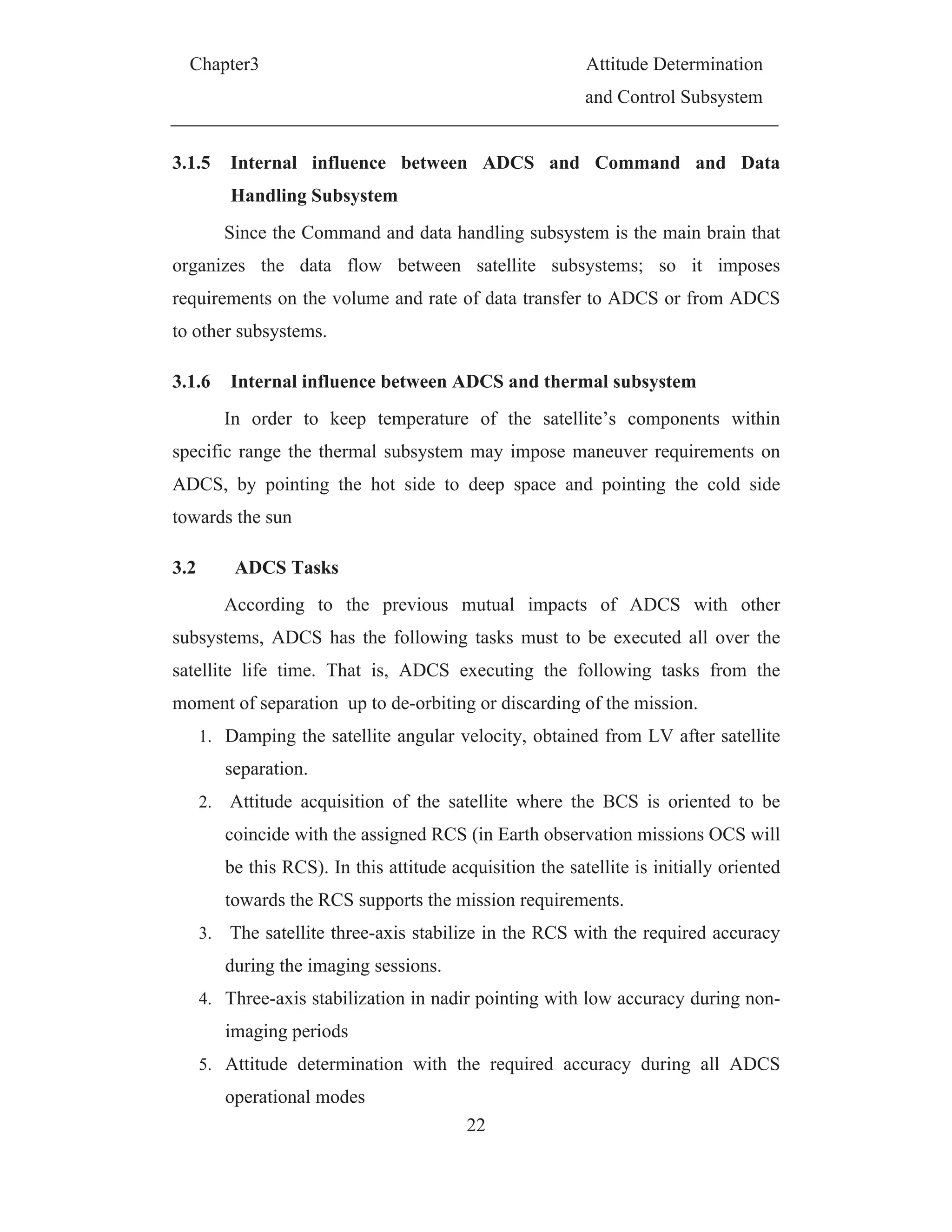Chapter3 Attitude Determination
and Control Subsystem
22
3.1.5 Internal influence between ADCS and Command and Data
Handling Subsystem
Since the Command and data handling subsystem is the main brain that
organizes the data flow between satellite subsystems; so it imposes
requirements on the volume and rate of data transfer to ADCS or from ADCS
to other subsystems.
3.1.6 Internal influence between ADCS and thermal subsystem
In order to keep temperature of the satellite’s components within
specific range the thermal subsystem may impose maneuver requirements on
ADCS, by pointing the hot side to deep space and pointing the cold side
towards the sun
3.2 ADCS Tasks
According to the previous mutual impacts of ADCS with other
subsystems, ADCS has the following tasks must to be executed all over the
satellite life time. That is, ADCS executing the following tasks from the
moment of separation up to de-orbiting or discarding of the mission.
1. Damping the satellite angular velocity, obtained from LV after satellite
separation.
2. Attitude acquisition of the satellite where the BCS is oriented to be
coincide with the assigned RCS (in Earth observation missions OCS will
be this RCS). In this attitude acquisition the satellite is initially oriented
towards the RCS supports the mission requirements.
3. The satellite three-axis stabilize in the RCS with the required accuracy
during the imaging sessions.
4. Three-axis stabilization in nadir pointing with low accuracy during non-
imaging periods
5. Attitude determination with the required accuracy during all ADCS
operational modes
 