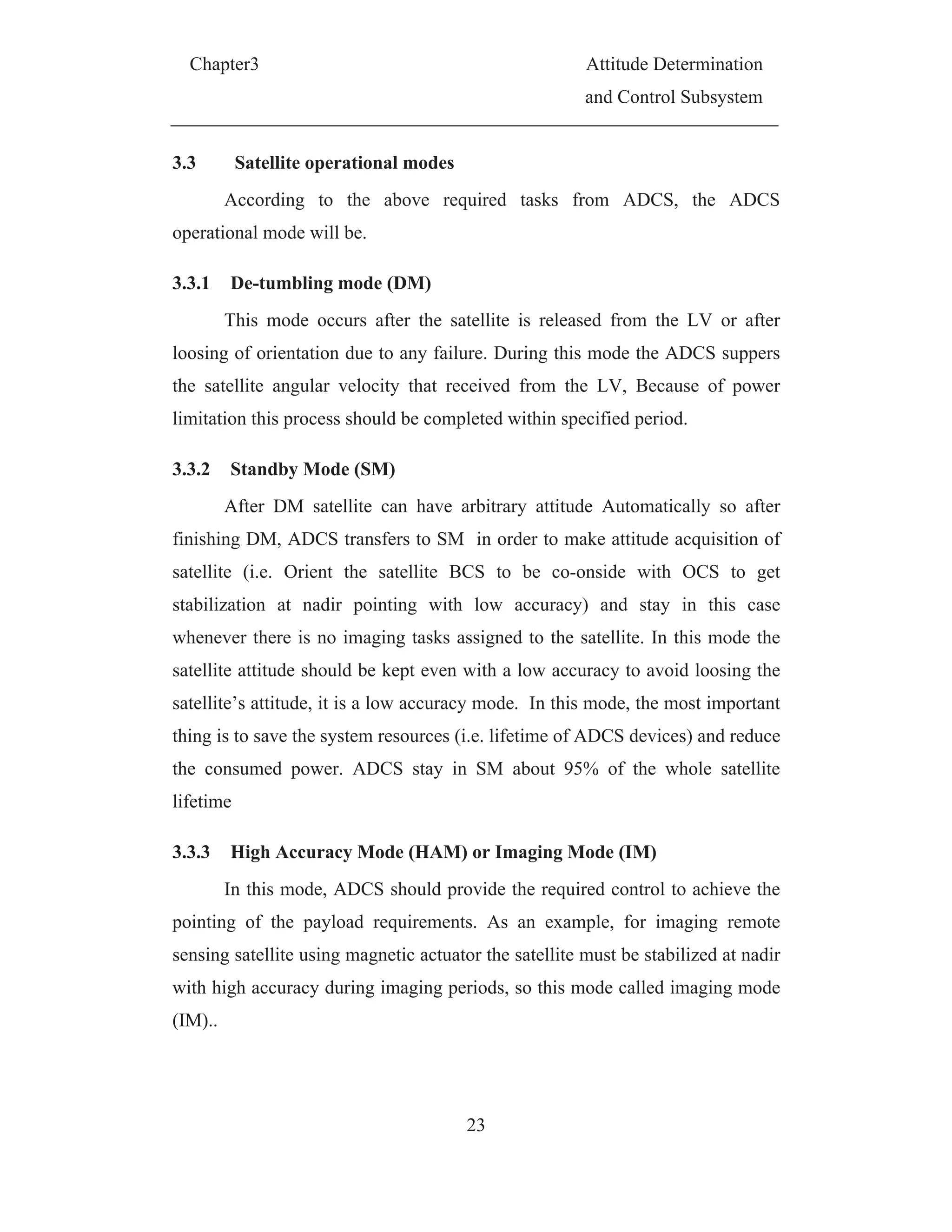 Chapter3 Attitude Determination
and Control Subsystem
23
3.3 Satellite operational modes
According to the above required tasks from ADCS, the ADCS
operational mode will be.
3.3.1 De-tumbling mode (DM)
This mode occurs after the satellite is released from the LV or after
loosing of orientation due to any failure. During this mode the ADCS suppers
the satellite angular velocity that received from the LV, Because of power
limitation this process should be completed within specified period.
3.3.2 Standby Mode (SM)
After DM satellite can have arbitrary attitude Automatically so after
finishing DM, ADCS transfers to SM in order to make attitude acquisition of
satellite (i.e. Orient the satellite BCS to be co-onside with OCS to get
stabilization at nadir pointing with low accuracy) and stay in this case
whenever there is no imaging tasks assigned to the satellite. In this mode the
satellite attitude should be kept even with a low accuracy to avoid loosing the
satellite’s attitude, it is a low accuracy mode. In this mode, the most important
thing is to save the system resources (i.e. lifetime of ADCS devices) and reduce
the consumed power. ADCS stay in SM about 95% of the whole satellite
lifetime
3.3.3 High Accuracy Mode (HAM) or Imaging Mode (IM)
In this mode, ADCS should provide the required control to achieve the
pointing of the payload requirements. As an example, for imaging remote
sensing satellite using magnetic actuator the satellite must be stabilized at nadir
with high accuracy during imaging periods, so this mode called imaging mode
(IM)..
 