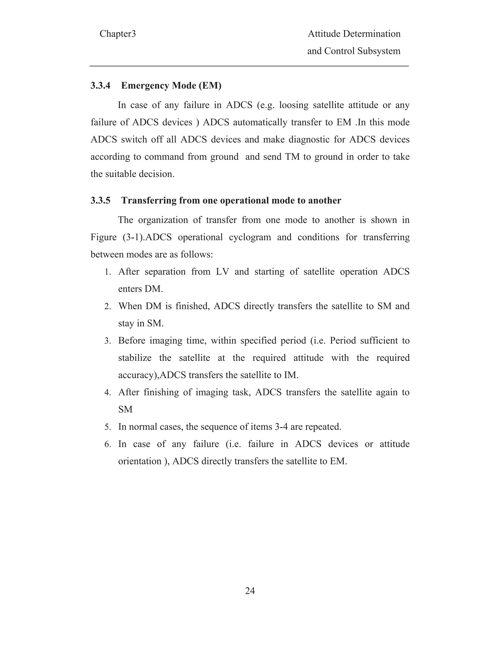Chapter3 Attitude Determination
and Control Subsystem
24
3.3.4 Emergency Mode (EM)
In case of any failure in ADCS (e.g. loosing satellite attitude or any
failure of ADCS devices ) ADCS automatically transfer to EM .In this mode
ADCS switch off all ADCS devices and make diagnostic for ADCS devices
according to command from ground and send TM to ground in order to take
the suitable decision.
3.3.5 Transferring from one operational mode to another
The organization of transfer from one mode to another is shown in
Figure (3-1).ADCS operational cyclogram and conditions for transferring
between modes are as follows:
1. After separation from LV and starting of satellite operation ADCS
enters DM.
2. When DM is finished, ADCS directly transfers the satellite to SM and
stay in SM.
3. Before imaging time, within specified period (i.e. Period sufficient to
stabilize the satellite at the required attitude with the required
accuracy),ADCS transfers the satellite to IM.
4. After finishing of imaging task, ADCS transfers the satellite again to
SM
5. In normal cases, the sequence of items 3-4 are repeated.
6. In case of any failure (i.e. failure in ADCS devices or attitude
orientation ), ADCS directly transfers the satellite to EM.
 