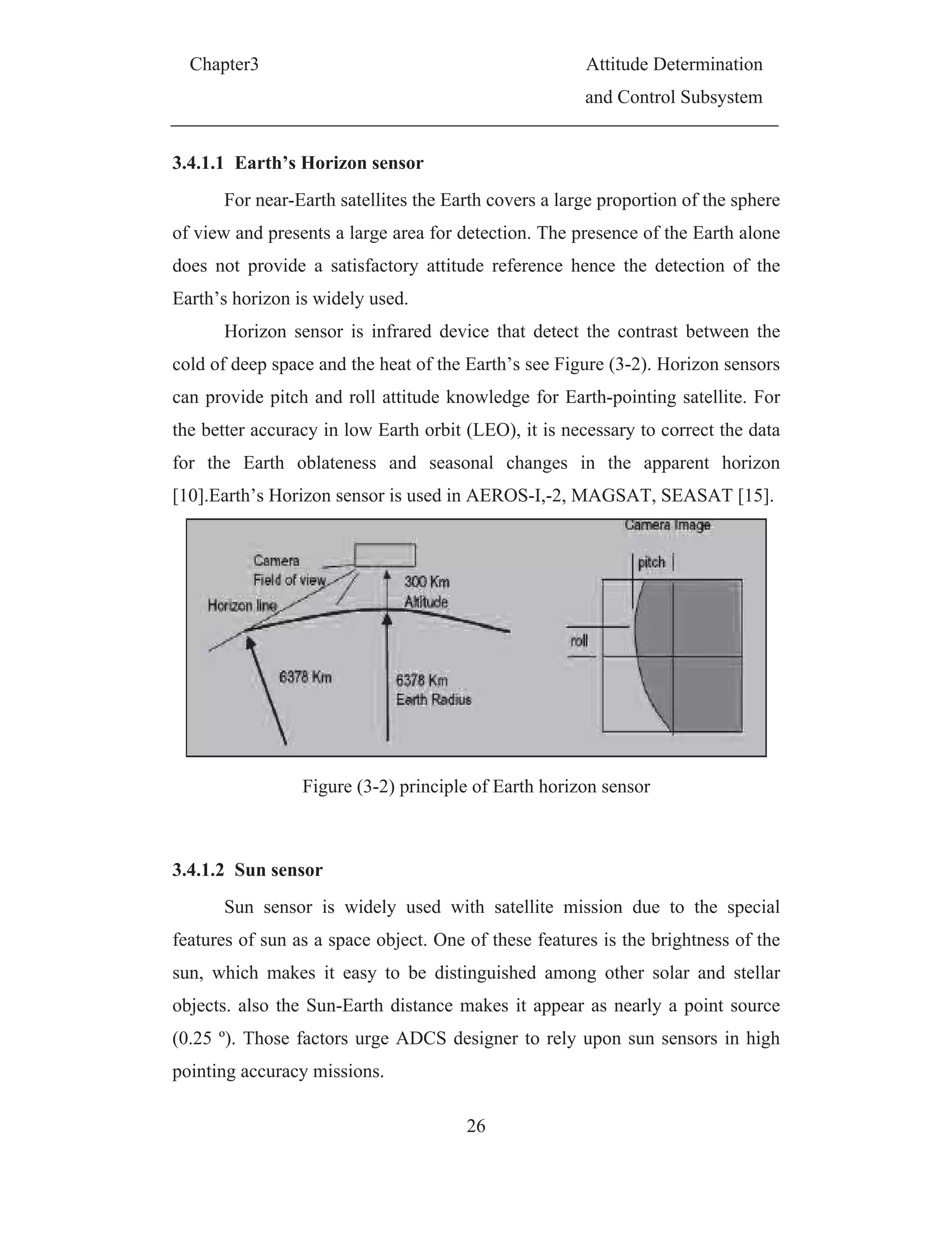 Chapter3 Attitude Determination
and Control Subsystem
26
3.4.1.1 Earth’s Horizon sensor
For near-Earth satellites the Earth covers a large proportion of the sphere
of view and presents a large area for detection. The presence of the Earth alone
does not provide a satisfactory attitude reference hence the detection of the
Earth’s horizon is widely used.
Horizon sensor is infrared device that detect the contrast between the
cold of deep space and the heat of the Earth’s see Figure (3-2). Horizon sensors
can provide pitch and roll attitude knowledge for Earth-pointing satellite. For
the better accuracy in low Earth orbit (LEO), it is necessary to correct the data
for the Earth oblateness and seasonal changes in the apparent horizon
[10].Earth’s Horizon sensor is used in AEROS-I,-2, MAGSAT, SEASAT [15].
Figure (3-2) principle of Earth horizon sensor
3.4.1.2 Sun sensor
Sun sensor is widely used with satellite mission due to the special
features of sun as a space object. One of these features is the brightness of the
sun, which makes it easy to be distinguished among other solar and stellar
objects. also the Sun-Earth distance makes it appear as nearly a point source
(0.25 º). Those factors urge ADCS designer to rely upon sun sensors in high
pointing accuracy missions.
 