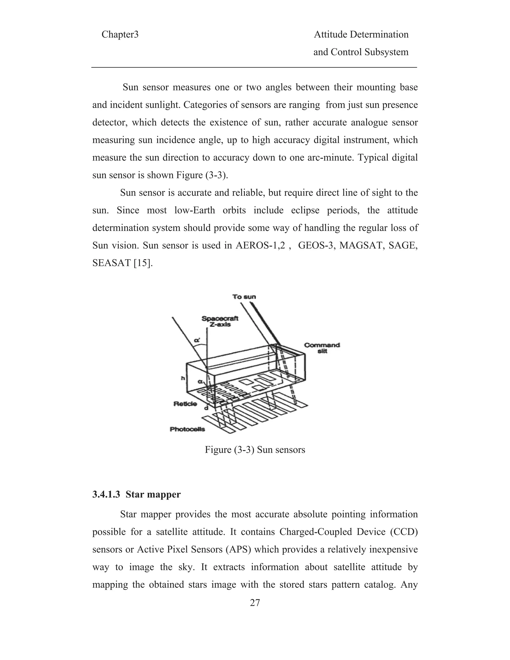 Chapter3 Attitude Determination
and Control Subsystem
27
Sun sensor measures one or two angles between their mounting base
and incident sunlight. Categories of sensors are ranging from just sun presence
detector, which detects the existence of sun, rather accurate analogue sensor
measuring sun incidence angle, up to high accuracy digital instrument, which
measure the sun direction to accuracy down to one arc-minute. Typical digital
sun sensor is shown Figure (3-3).
Sun sensor is accurate and reliable, but require direct line of sight to the
sun. Since most low-Earth orbits include eclipse periods, the attitude
determination system should provide some way of handling the regular loss of
Sun vision. Sun sensor is used in AEROS-1,2 , GEOS-3, MAGSAT, SAGE,
SEASAT [15].
Figure (3-3) Sun sensors
3.4.1.3 Star mapper
Star mapper provides the most accurate absolute pointing information
possible for a satellite attitude. It contains Charged-Coupled Device (CCD)
sensors or Active Pixel Sensors (APS) which provides a relatively inexpensive
way to image the sky. It extracts information about satellite attitude by
mapping the obtained stars image with the stored stars pattern catalog. Any
 