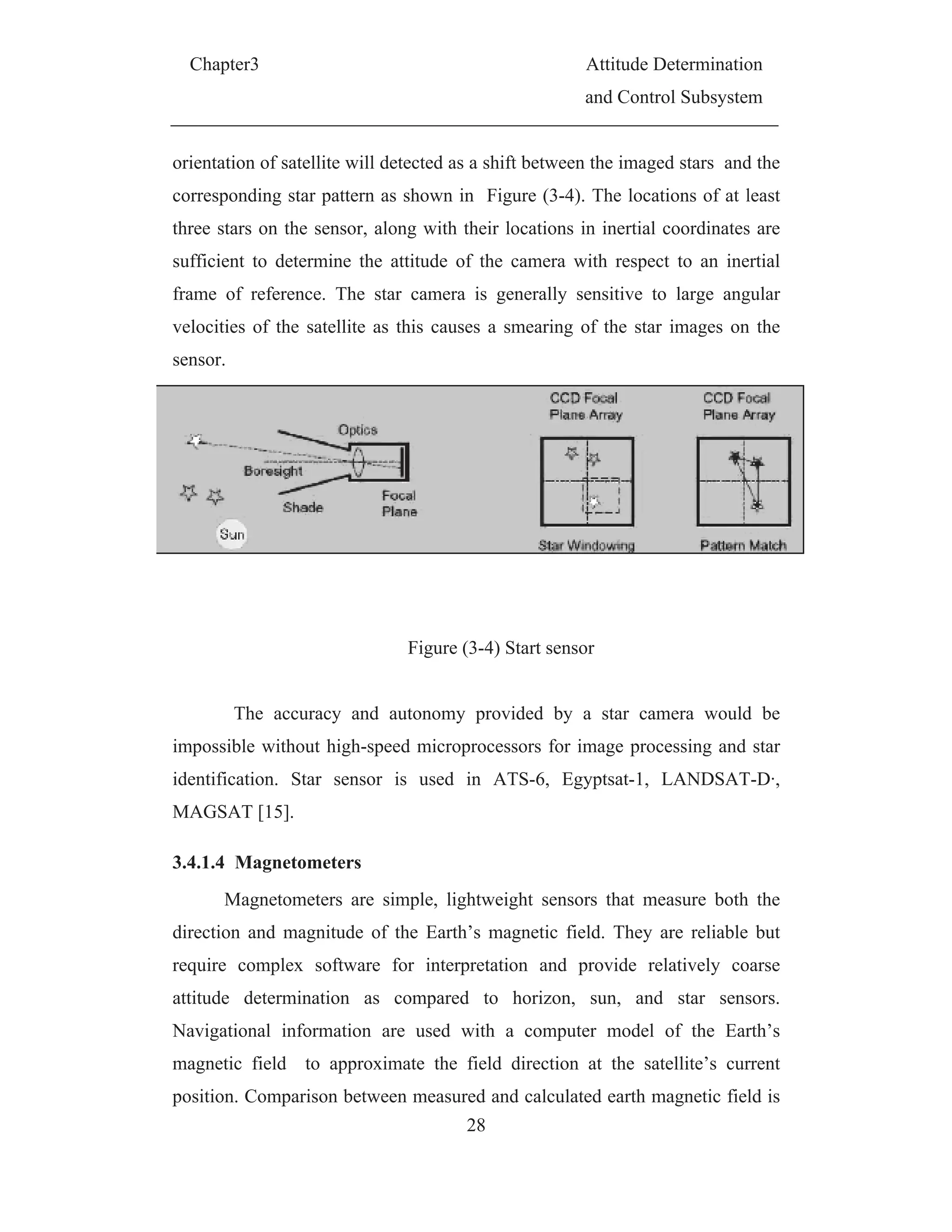 C
orie
corr
thre
suff
fram
velo
sen
imp
iden
MA
3.4.
dire
requ
attit
Nav
mag
pos
Chapter3
entation of
responding
ee stars on
ficient to d
me of refe
ocities of t
sor.
The a
possible wi
ntification.
AGSAT [15
.1.4 Magn
Magne
ection and
uire comp
tude deter
vigational
gnetic fiel
sition. Com
f satellite w
g star patte
n the senso
determine
erence. Th
the satellit
accuracy a
ithout high
. Star sen
5].
netometers
etometers a
magnitud
plex softw
rmination
informatio
d to app
mparison be
will detecte
ern as show
or, along w
the attitud
he star cam
te as this c
Figu
and autono
h-speed mi
nsor is us
s
are simple
e of the E
ware for in
as comp
on are use
proximate
etween me
28
d as a shift
wn in Figu
with their lo
de of the c
mera is ge
causes a sm
ure (3-4) S
omy provi
icroprocess
sed in AT
, lightweig
Earth’s mag
nterpretatio
pared to
ed with a
the field d
easured and
A
a
ft between t
ure (3-4).
ocations in
camera wi
enerally se
mearing of
Start sensor
ided by a
sors for im
TS-6, Egy
ght sensors
gnetic fiel
on and pr
horizon, s
a computer
direction a
d calculate
Attitude De
and Contro
the imaged
The locati
n inertial c
ith respect
ensitive to
f the star i
r
star cam
mage proce
yptsat-1, L
s that mea
d. They ar
rovide rela
sun, and
r model o
at the sate
ed earth ma
eterminatio
l Subsystem
d stars and
ons of at l
coordinates
to an ine
large ang
images on
mera would
essing and
LANDSAT
asure both
re reliable
atively co
star sens
of the Ear
ellite’s cur
agnetic fiel
on
m
d the
least
s are
ertial
gular
n the
d be
star
T-D·,
the
but
oarse
sors.
rth’s
rrent
ld is
 