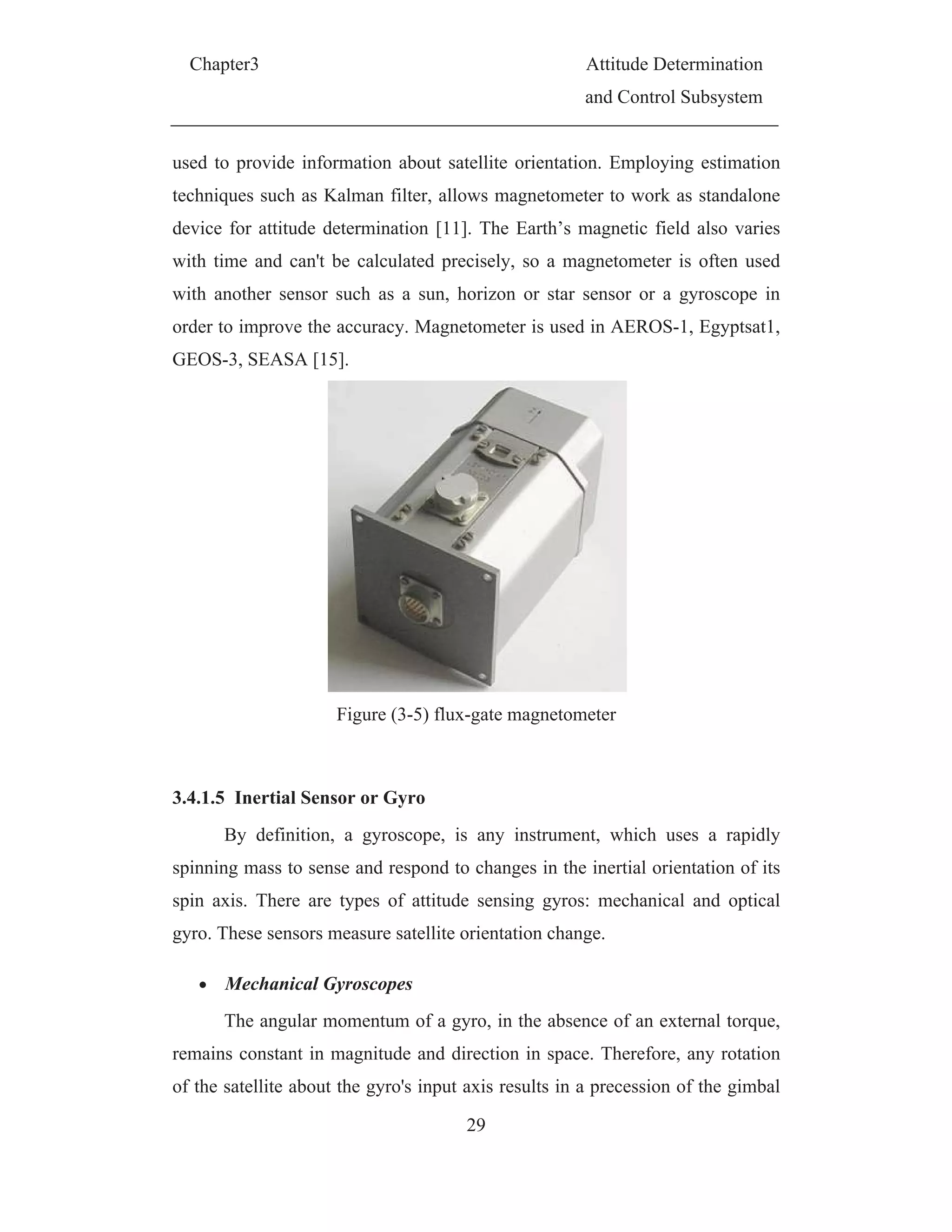 Chapter3 Attitude Determination
and Control Subsystem
29
used to provide information about satellite orientation. Employing estimation
techniques such as Kalman filter, allows magnetometer to work as standalone
device for attitude determination [11]. The Earth’s magnetic field also varies
with time and can't be calculated precisely, so a magnetometer is often used
with another sensor such as a sun, horizon or star sensor or a gyroscope in
order to improve the accuracy. Magnetometer is used in AEROS-1, Egyptsat1,
GEOS-3, SEASA [15].
Figure (3-5) flux-gate magnetometer
3.4.1.5 Inertial Sensor or Gyro
By definition, a gyroscope, is any instrument, which uses a rapidly
spinning mass to sense and respond to changes in the inertial orientation of its
spin axis. There are types of attitude sensing gyros: mechanical and optical
gyro. These sensors measure satellite orientation change.
Mechanical Gyroscopes
The angular momentum of a gyro, in the absence of an external torque,
remains constant in magnitude and direction in space. Therefore, any rotation
of the satellite about the gyro's input axis results in a precession of the gimbal
 