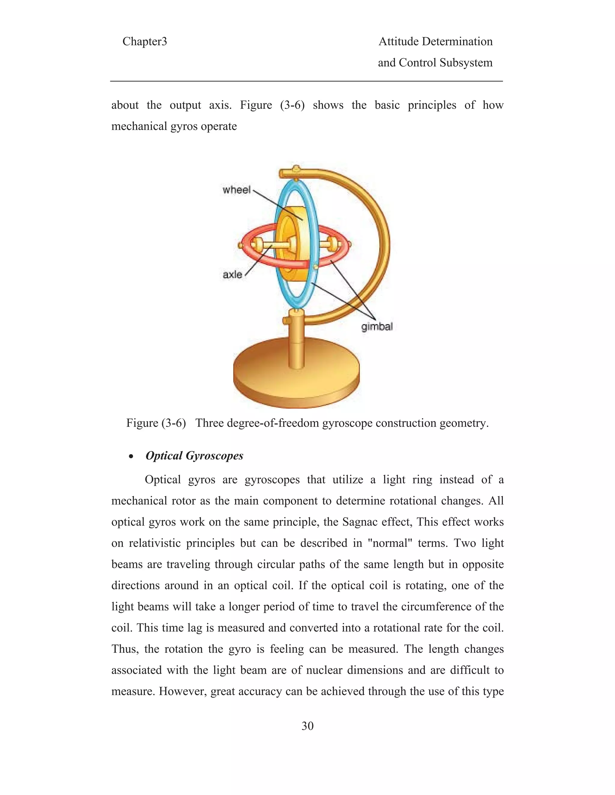 Chapter3 Attitude Determination
and Control Subsystem
30
about the output axis. Figure (3-6) shows the basic principles of how
mechanical gyros operate
Figure (3-6) Three degree-of-freedom gyroscope construction geometry.
Optical Gyroscopes
Optical gyros are gyroscopes that utilize a light ring instead of a
mechanical rotor as the main component to determine rotational changes. All
optical gyros work on the same principle, the Sagnac effect, This effect works
on relativistic principles but can be described in "normal" terms. Two light
beams are traveling through circular paths of the same length but in opposite
directions around in an optical coil. If the optical coil is rotating, one of the
light beams will take a longer period of time to travel the circumference of the
coil. This time lag is measured and converted into a rotational rate for the coil.
Thus, the rotation the gyro is feeling can be measured. The length changes
associated with the light beam are of nuclear dimensions and are difficult to
measure. However, great accuracy can be achieved through the use of this type
 