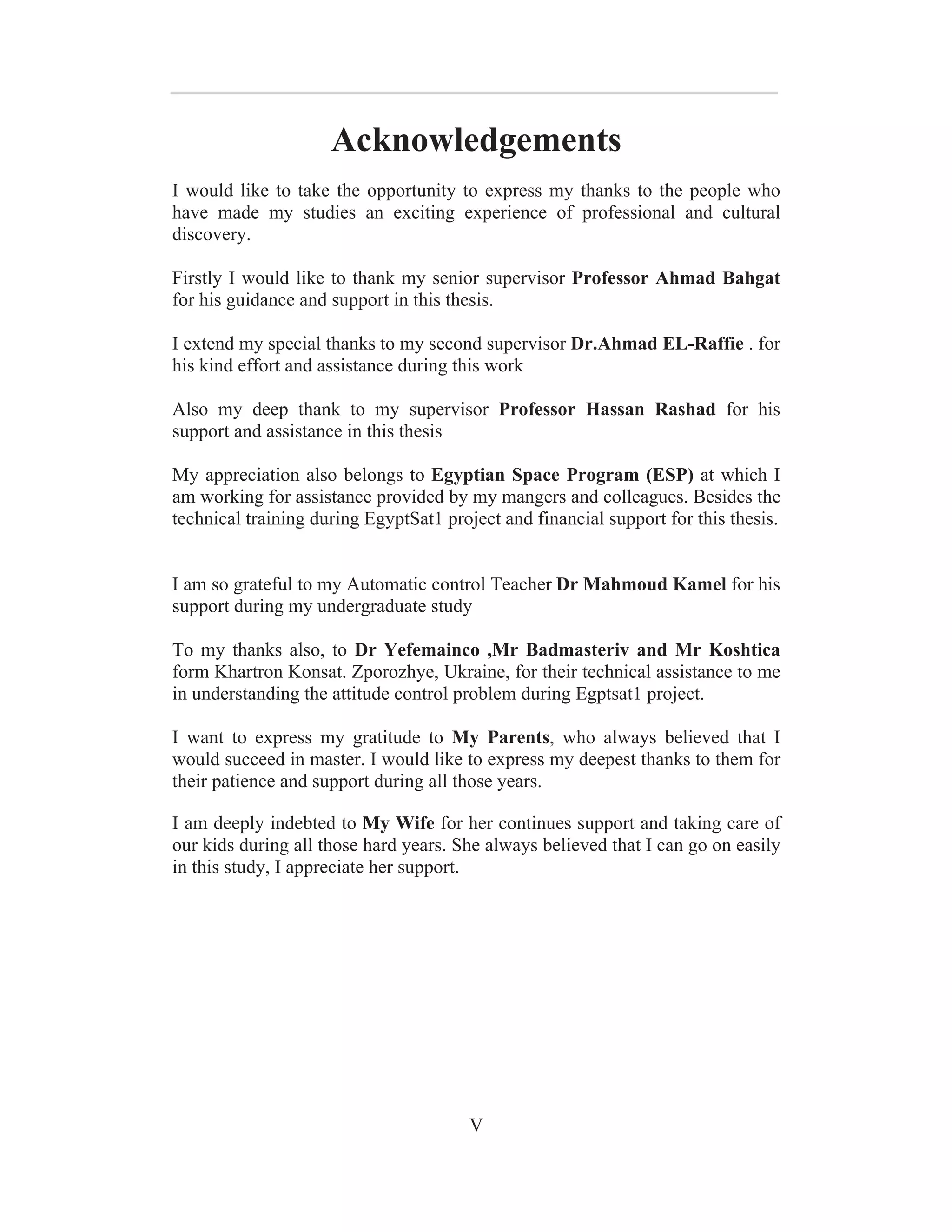 V
Acknowledgements
I would like to take the opportunity to express my thanks to the people who
have made my studies an exciting experience of professional and cultural
discovery.
Firstly I would like to thank my senior supervisor Professor Ahmad Bahgat
for his guidance and support in this thesis.
I extend my special thanks to my second supervisor Dr.Ahmad EL-Raffie . for
his kind effort and assistance during this work
Also my deep thank to my supervisor Professor Hassan Rashad for his
support and assistance in this thesis
My appreciation also belongs to Egyptian Space Program (ESP) at which I
am working for assistance provided by my mangers and colleagues. Besides the
technical training during EgyptSat1 project and financial support for this thesis.
I am so grateful to my Automatic control Teacher Dr Mahmoud Kamel for his
support during my undergraduate study
To my thanks also, to Dr Yefemainco ,Mr Badmasteriv and Mr Koshtica
form Khartron Konsat. Zporozhye, Ukraine, for their technical assistance to me
in understanding the attitude control problem during Egptsat1 project.
I want to express my gratitude to My Parents, who always believed that I
would succeed in master. I would like to express my deepest thanks to them for
their patience and support during all those years.
I am deeply indebted to My Wife for her continues support and taking care of
our kids during all those hard years. She always believed that I can go on easily
in this study, I appreciate her support.
 