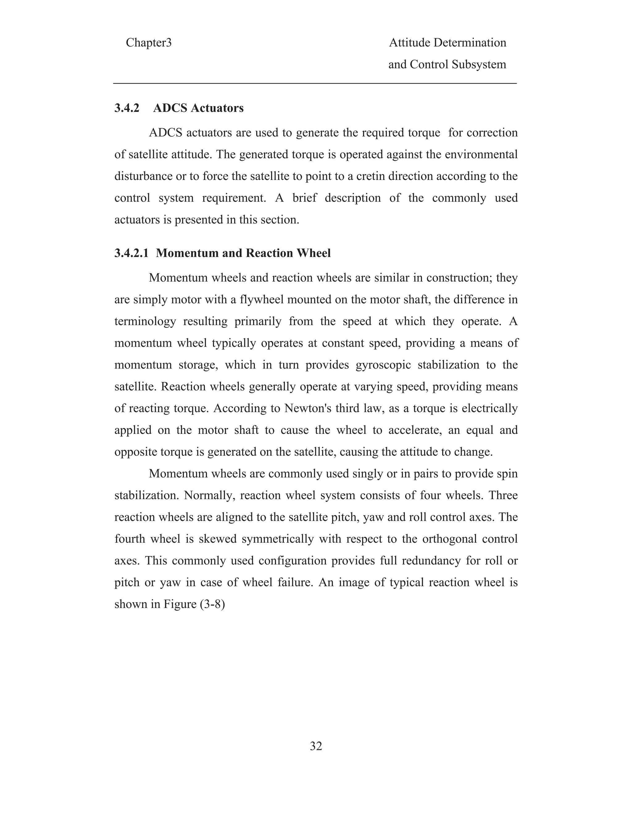 Chapter3 Attitude Determination
and Control Subsystem
32
3.4.2 ADCS Actuators
ADCS actuators are used to generate the required torque for correction
of satellite attitude. The generated torque is operated against the environmental
disturbance or to force the satellite to point to a cretin direction according to the
control system requirement. A brief description of the commonly used
actuators is presented in this section.
3.4.2.1 Momentum and Reaction Wheel
Momentum wheels and reaction wheels are similar in construction; they
are simply motor with a flywheel mounted on the motor shaft, the difference in
terminology resulting primarily from the speed at which they operate. A
momentum wheel typically operates at constant speed, providing a means of
momentum storage, which in turn provides gyroscopic stabilization to the
satellite. Reaction wheels generally operate at varying speed, providing means
of reacting torque. According to Newton's third law, as a torque is electrically
applied on the motor shaft to cause the wheel to accelerate, an equal and
opposite torque is generated on the satellite, causing the attitude to change.
Momentum wheels are commonly used singly or in pairs to provide spin
stabilization. Normally, reaction wheel system consists of four wheels. Three
reaction wheels are aligned to the satellite pitch, yaw and roll control axes. The
fourth wheel is skewed symmetrically with respect to the orthogonal control
axes. This commonly used configuration provides full redundancy for roll or
pitch or yaw in case of wheel failure. An image of typical reaction wheel is
shown in Figure (3-8)
 