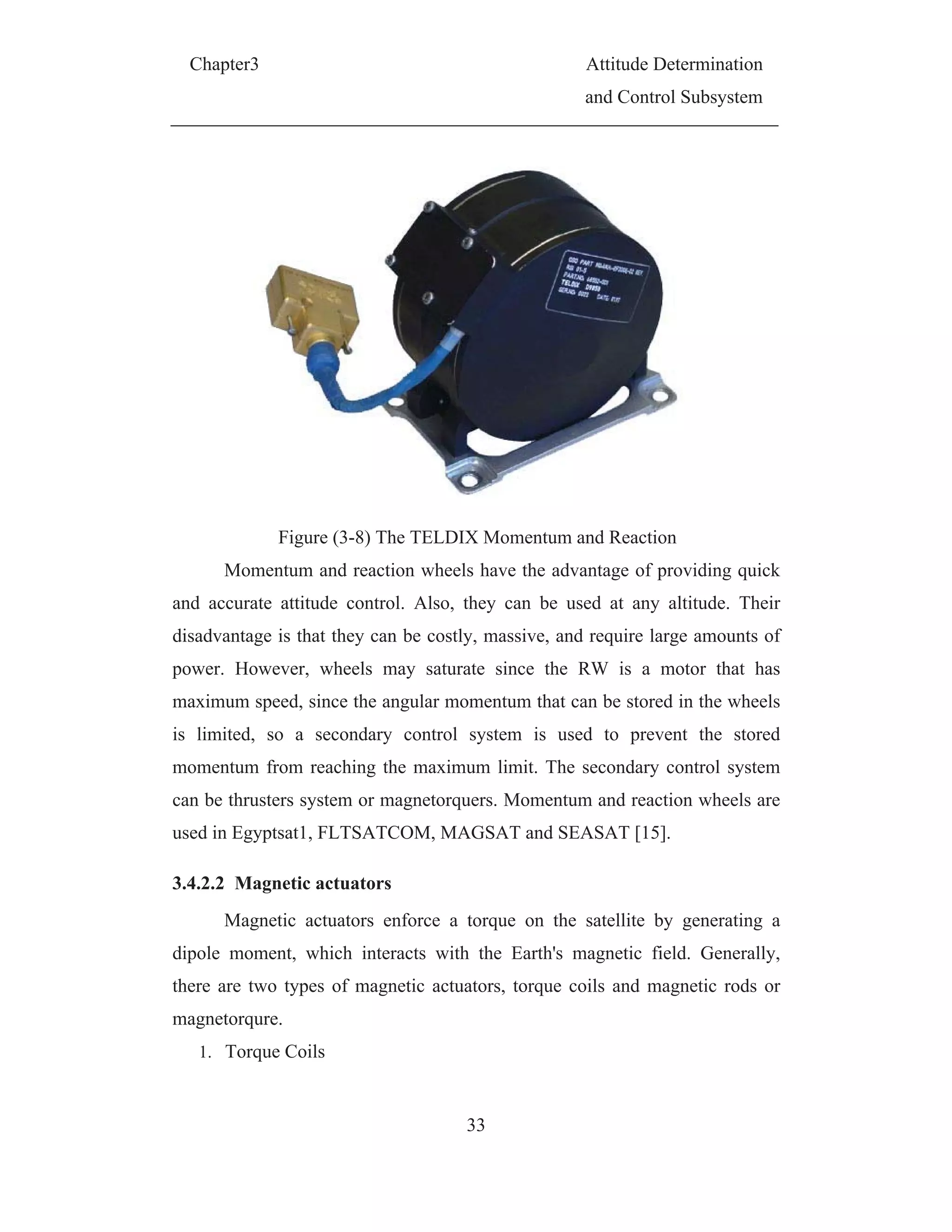 Chapter3 Attitude Determination
and Control Subsystem
33
Figure (3-8) The TELDIX Momentum and Reaction
Momentum and reaction wheels have the advantage of providing quick
and accurate attitude control. Also, they can be used at any altitude. Their
disadvantage is that they can be costly, massive, and require large amounts of
power. However, wheels may saturate since the RW is a motor that has
maximum speed, since the angular momentum that can be stored in the wheels
is limited, so a secondary control system is used to prevent the stored
momentum from reaching the maximum limit. The secondary control system
can be thrusters system or magnetorquers. Momentum and reaction wheels are
used in Egyptsat1, FLTSATCOM, MAGSAT and SEASAT [15].
3.4.2.2 Magnetic actuators
Magnetic actuators enforce a torque on the satellite by generating a
dipole moment, which interacts with the Earth's magnetic field. Generally,
there are two types of magnetic actuators, torque coils and magnetic rods or
magnetorqure.
1. Torque Coils
 