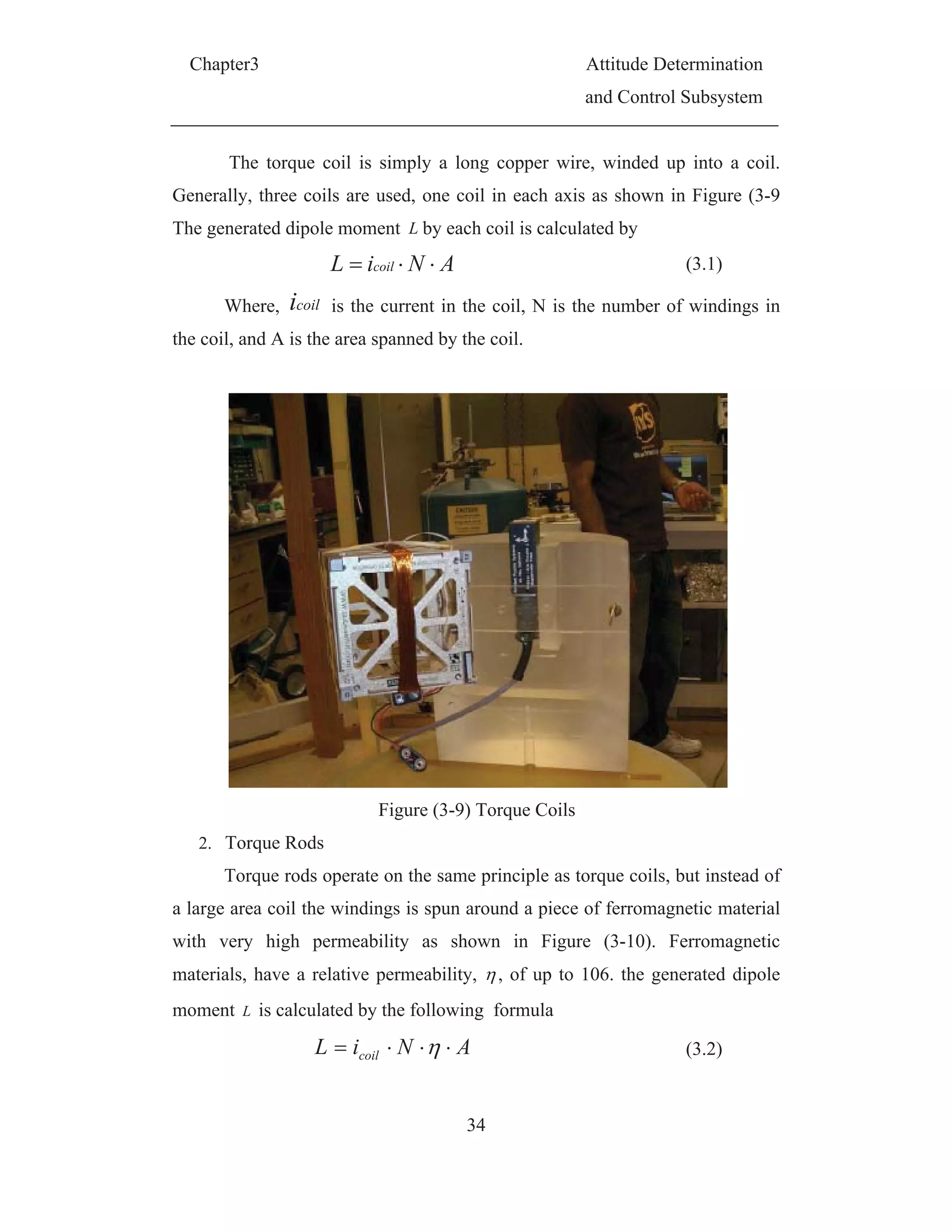 Chapter3 Attitude Determination
and Control Subsystem
34
The torque coil is simply a long copper wire, winded up into a coil.
Generally, three coils are used, one coil in each axis as shown in Figure (3-9
The generated dipole moment L by each coil is calculated by
ANiL coil (3.1)
Where, coili is the current in the coil, N is the number of windings in
the coil, and A is the area spanned by the coil.
Figure (3-9) Torque Coils
2. Torque Rods
Torque rods operate on the same principle as torque coils, but instead of
a large area coil the windings is spun around a piece of ferromagnetic material
with very high permeability as shown in Figure (3-10). Ferromagnetic
materials, have a relative permeability, , of up to 106. the generated dipole
moment L is calculated by the following formula
ANiL coil (3.2)
 