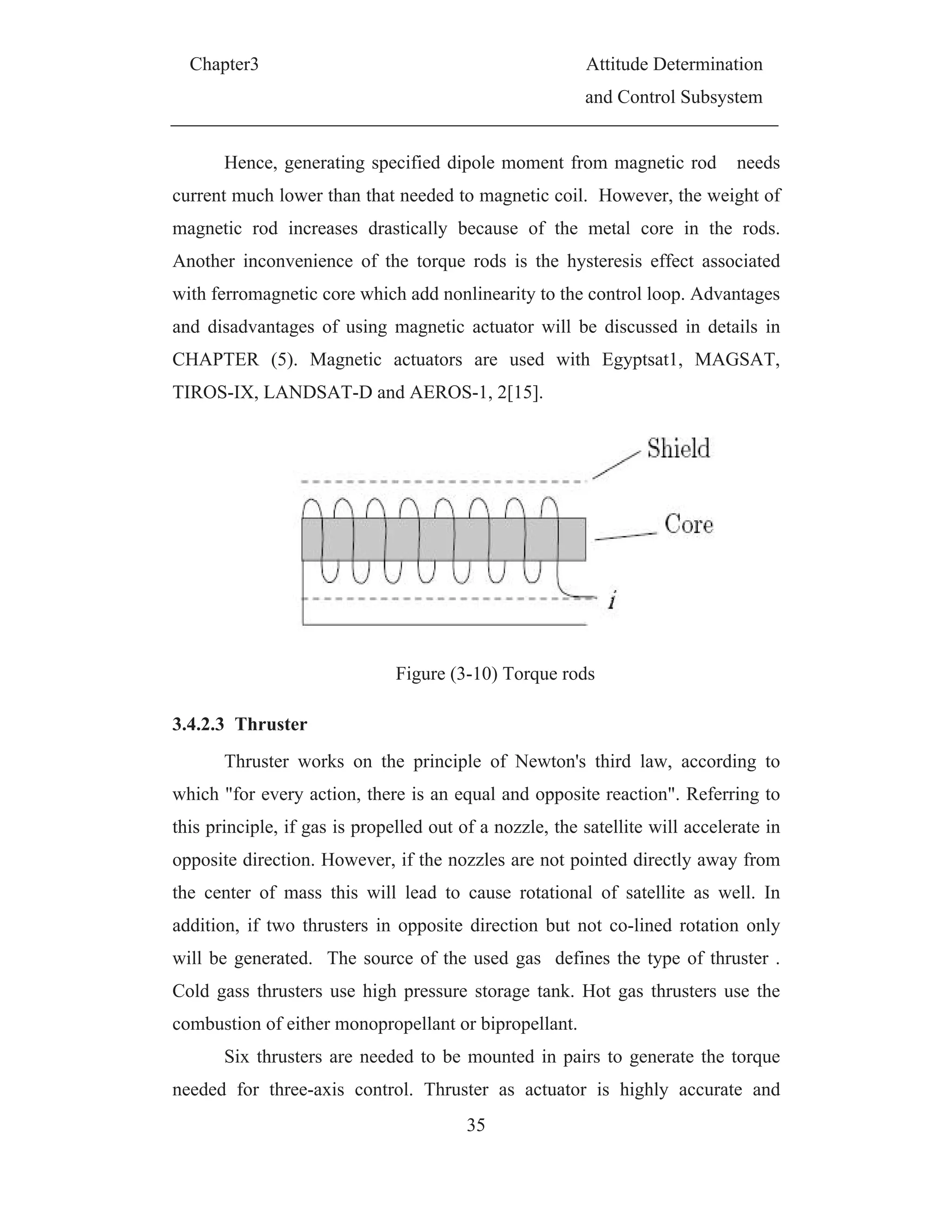 Chapter3 Attitude Determination
and Control Subsystem
35
Hence, generating specified dipole moment from magnetic rod needs
current much lower than that needed to magnetic coil. However, the weight of
magnetic rod increases drastically because of the metal core in the rods.
Another inconvenience of the torque rods is the hysteresis effect associated
with ferromagnetic core which add nonlinearity to the control loop. Advantages
and disadvantages of using magnetic actuator will be discussed in details in
CHAPTER (5). Magnetic actuators are used with Egyptsat1, MAGSAT,
TIROS-IX, LANDSAT-D and AEROS-1, 2[15].
Figure (3-10) Torque rods
3.4.2.3 Thruster
Thruster works on the principle of Newton's third law, according to
which "for every action, there is an equal and opposite reaction". Referring to
this principle, if gas is propelled out of a nozzle, the satellite will accelerate in
opposite direction. However, if the nozzles are not pointed directly away from
the center of mass this will lead to cause rotational of satellite as well. In
addition, if two thrusters in opposite direction but not co-lined rotation only
will be generated. The source of the used gas defines the type of thruster .
Cold gass thrusters use high pressure storage tank. Hot gas thrusters use the
combustion of either monopropellant or bipropellant.
Six thrusters are needed to be mounted in pairs to generate the torque
needed for three-axis control. Thruster as actuator is highly accurate and
 